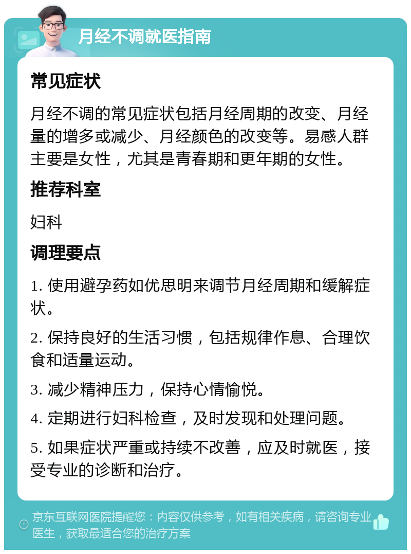 月经不调就医指南 常见症状 月经不调的常见症状包括月经周期的改变、月经量的增多或减少、月经颜色的改变等。易感人群主要是女性，尤其是青春期和更年期的女性。 推荐科室 妇科 调理要点 1. 使用避孕药如优思明来调节月经周期和缓解症状。 2. 保持良好的生活习惯，包括规律作息、合理饮食和适量运动。 3. 减少精神压力，保持心情愉悦。 4. 定期进行妇科检查，及时发现和处理问题。 5. 如果症状严重或持续不改善，应及时就医，接受专业的诊断和治疗。