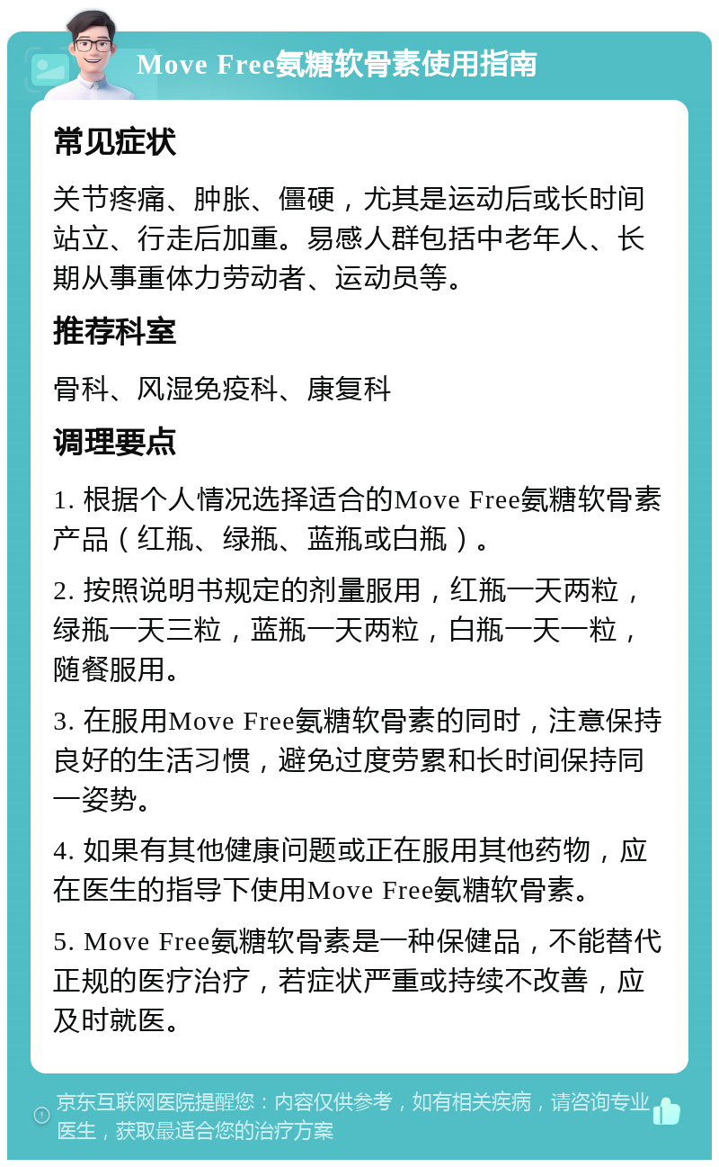 Move Free氨糖软骨素使用指南 常见症状 关节疼痛、肿胀、僵硬，尤其是运动后或长时间站立、行走后加重。易感人群包括中老年人、长期从事重体力劳动者、运动员等。 推荐科室 骨科、风湿免疫科、康复科 调理要点 1. 根据个人情况选择适合的Move Free氨糖软骨素产品（红瓶、绿瓶、蓝瓶或白瓶）。 2. 按照说明书规定的剂量服用，红瓶一天两粒，绿瓶一天三粒，蓝瓶一天两粒，白瓶一天一粒，随餐服用。 3. 在服用Move Free氨糖软骨素的同时，注意保持良好的生活习惯，避免过度劳累和长时间保持同一姿势。 4. 如果有其他健康问题或正在服用其他药物，应在医生的指导下使用Move Free氨糖软骨素。 5. Move Free氨糖软骨素是一种保健品，不能替代正规的医疗治疗，若症状严重或持续不改善，应及时就医。