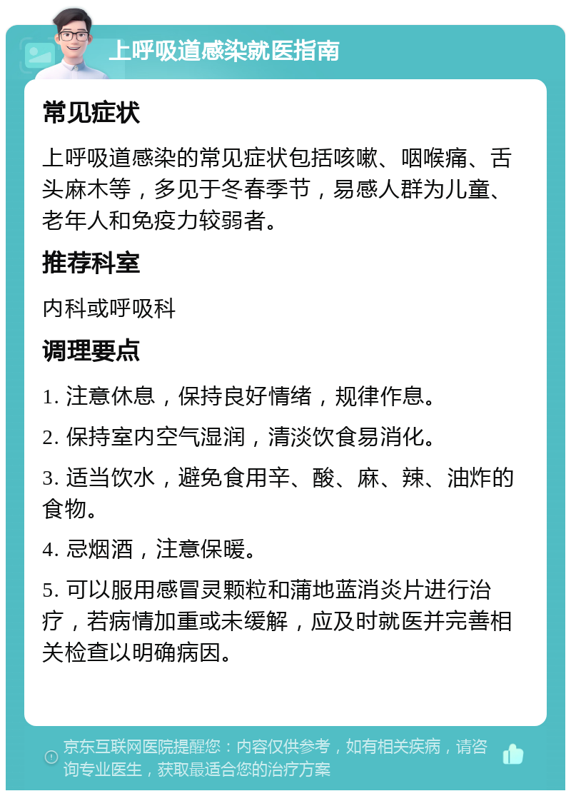 上呼吸道感染就医指南 常见症状 上呼吸道感染的常见症状包括咳嗽、咽喉痛、舌头麻木等，多见于冬春季节，易感人群为儿童、老年人和免疫力较弱者。 推荐科室 内科或呼吸科 调理要点 1. 注意休息，保持良好情绪，规律作息。 2. 保持室内空气湿润，清淡饮食易消化。 3. 适当饮水，避免食用辛、酸、麻、辣、油炸的食物。 4. 忌烟酒，注意保暖。 5. 可以服用感冒灵颗粒和蒲地蓝消炎片进行治疗，若病情加重或未缓解，应及时就医并完善相关检查以明确病因。