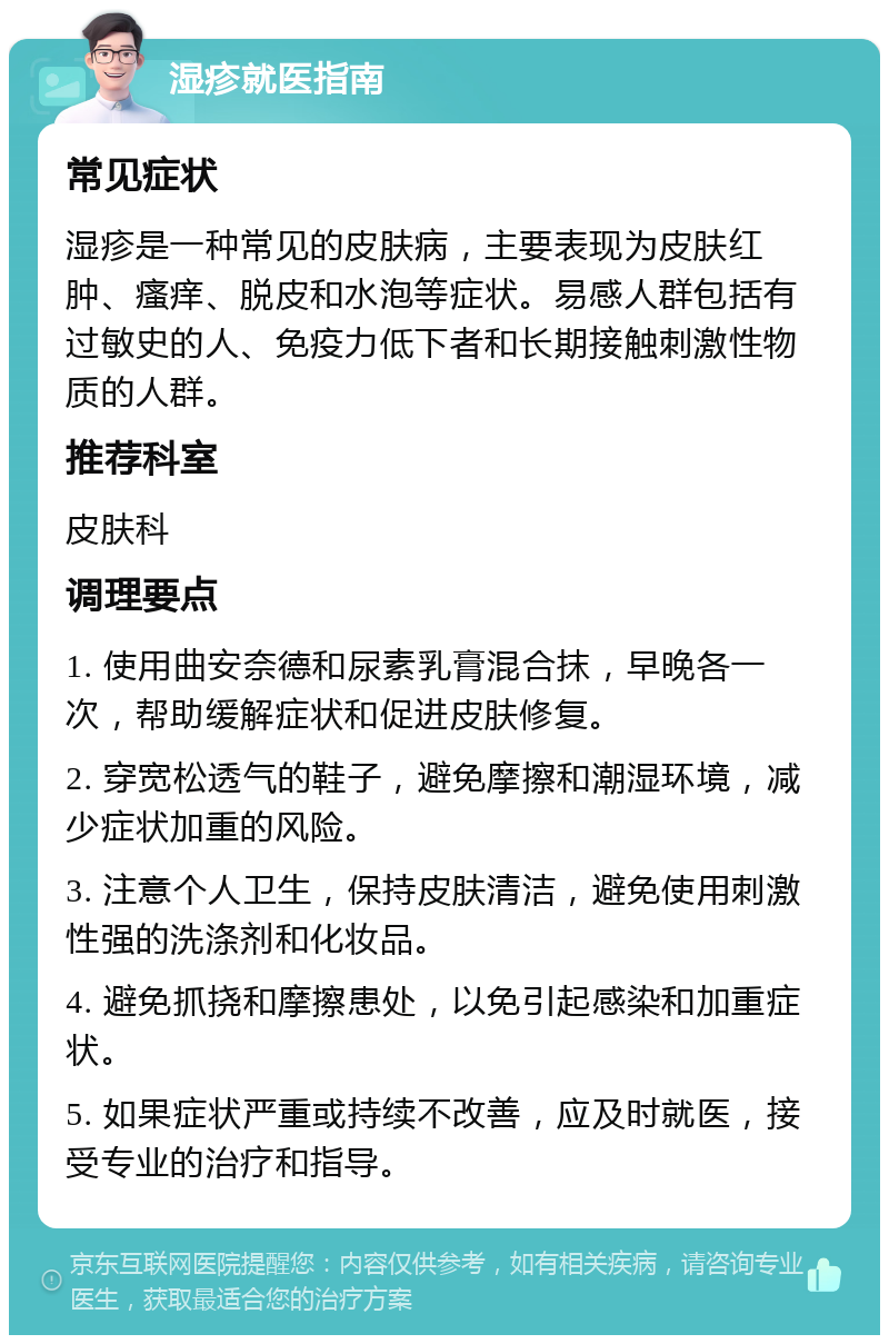 湿疹就医指南 常见症状 湿疹是一种常见的皮肤病，主要表现为皮肤红肿、瘙痒、脱皮和水泡等症状。易感人群包括有过敏史的人、免疫力低下者和长期接触刺激性物质的人群。 推荐科室 皮肤科 调理要点 1. 使用曲安奈德和尿素乳膏混合抹，早晚各一次，帮助缓解症状和促进皮肤修复。 2. 穿宽松透气的鞋子，避免摩擦和潮湿环境，减少症状加重的风险。 3. 注意个人卫生，保持皮肤清洁，避免使用刺激性强的洗涤剂和化妆品。 4. 避免抓挠和摩擦患处，以免引起感染和加重症状。 5. 如果症状严重或持续不改善，应及时就医，接受专业的治疗和指导。