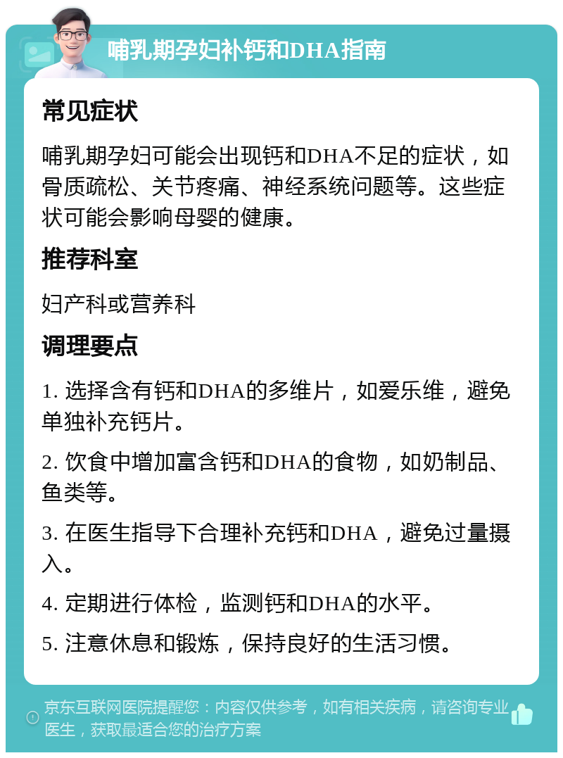 哺乳期孕妇补钙和DHA指南 常见症状 哺乳期孕妇可能会出现钙和DHA不足的症状，如骨质疏松、关节疼痛、神经系统问题等。这些症状可能会影响母婴的健康。 推荐科室 妇产科或营养科 调理要点 1. 选择含有钙和DHA的多维片，如爱乐维，避免单独补充钙片。 2. 饮食中增加富含钙和DHA的食物，如奶制品、鱼类等。 3. 在医生指导下合理补充钙和DHA，避免过量摄入。 4. 定期进行体检，监测钙和DHA的水平。 5. 注意休息和锻炼，保持良好的生活习惯。