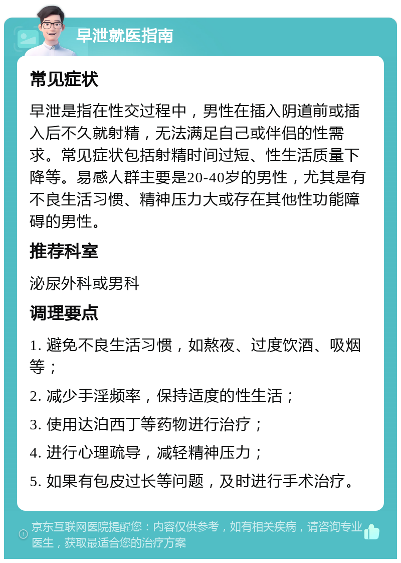 早泄就医指南 常见症状 早泄是指在性交过程中，男性在插入阴道前或插入后不久就射精，无法满足自己或伴侣的性需求。常见症状包括射精时间过短、性生活质量下降等。易感人群主要是20-40岁的男性，尤其是有不良生活习惯、精神压力大或存在其他性功能障碍的男性。 推荐科室 泌尿外科或男科 调理要点 1. 避免不良生活习惯，如熬夜、过度饮酒、吸烟等； 2. 减少手淫频率，保持适度的性生活； 3. 使用达泊西丁等药物进行治疗； 4. 进行心理疏导，减轻精神压力； 5. 如果有包皮过长等问题，及时进行手术治疗。