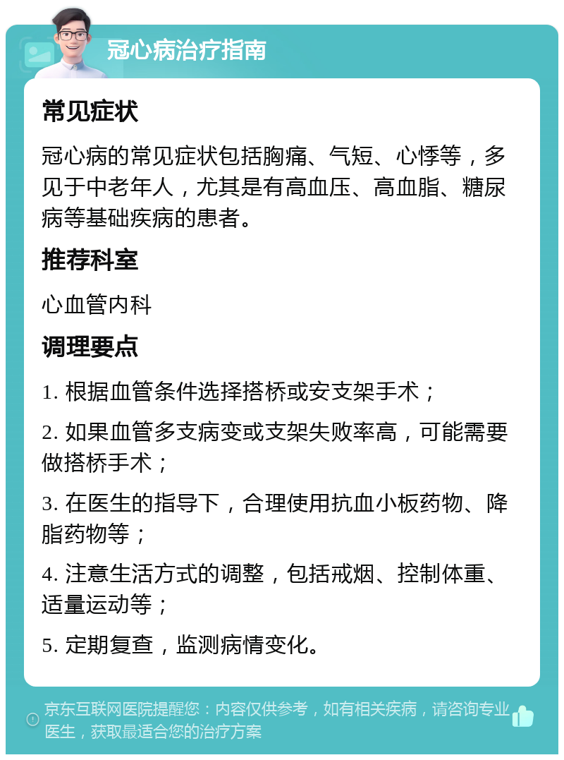 冠心病治疗指南 常见症状 冠心病的常见症状包括胸痛、气短、心悸等，多见于中老年人，尤其是有高血压、高血脂、糖尿病等基础疾病的患者。 推荐科室 心血管内科 调理要点 1. 根据血管条件选择搭桥或安支架手术； 2. 如果血管多支病变或支架失败率高，可能需要做搭桥手术； 3. 在医生的指导下，合理使用抗血小板药物、降脂药物等； 4. 注意生活方式的调整，包括戒烟、控制体重、适量运动等； 5. 定期复查，监测病情变化。