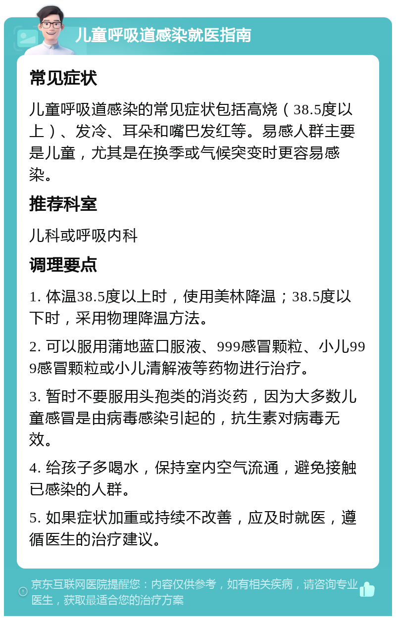 儿童呼吸道感染就医指南 常见症状 儿童呼吸道感染的常见症状包括高烧（38.5度以上）、发冷、耳朵和嘴巴发红等。易感人群主要是儿童，尤其是在换季或气候突变时更容易感染。 推荐科室 儿科或呼吸内科 调理要点 1. 体温38.5度以上时，使用美林降温；38.5度以下时，采用物理降温方法。 2. 可以服用蒲地蓝口服液、999感冒颗粒、小儿999感冒颗粒或小儿清解液等药物进行治疗。 3. 暂时不要服用头孢类的消炎药，因为大多数儿童感冒是由病毒感染引起的，抗生素对病毒无效。 4. 给孩子多喝水，保持室内空气流通，避免接触已感染的人群。 5. 如果症状加重或持续不改善，应及时就医，遵循医生的治疗建议。