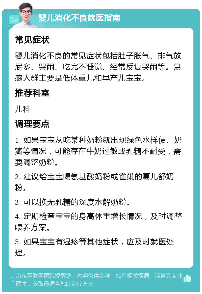 婴儿消化不良就医指南 常见症状 婴儿消化不良的常见症状包括肚子胀气、排气放屁多、哭闹、吃完不睡觉、经常反复哭闹等。易感人群主要是低体重儿和早产儿宝宝。 推荐科室 儿科 调理要点 1. 如果宝宝从吃某种奶粉就出现绿色水样便、奶瓣等情况，可能存在牛奶过敏或乳糖不耐受，需要调整奶粉。 2. 建议给宝宝喝氨基酸奶粉或雀巢的葛儿舒奶粉。 3. 可以换无乳糖的深度水解奶粉。 4. 定期检查宝宝的身高体重增长情况，及时调整喂养方案。 5. 如果宝宝有湿疹等其他症状，应及时就医处理。