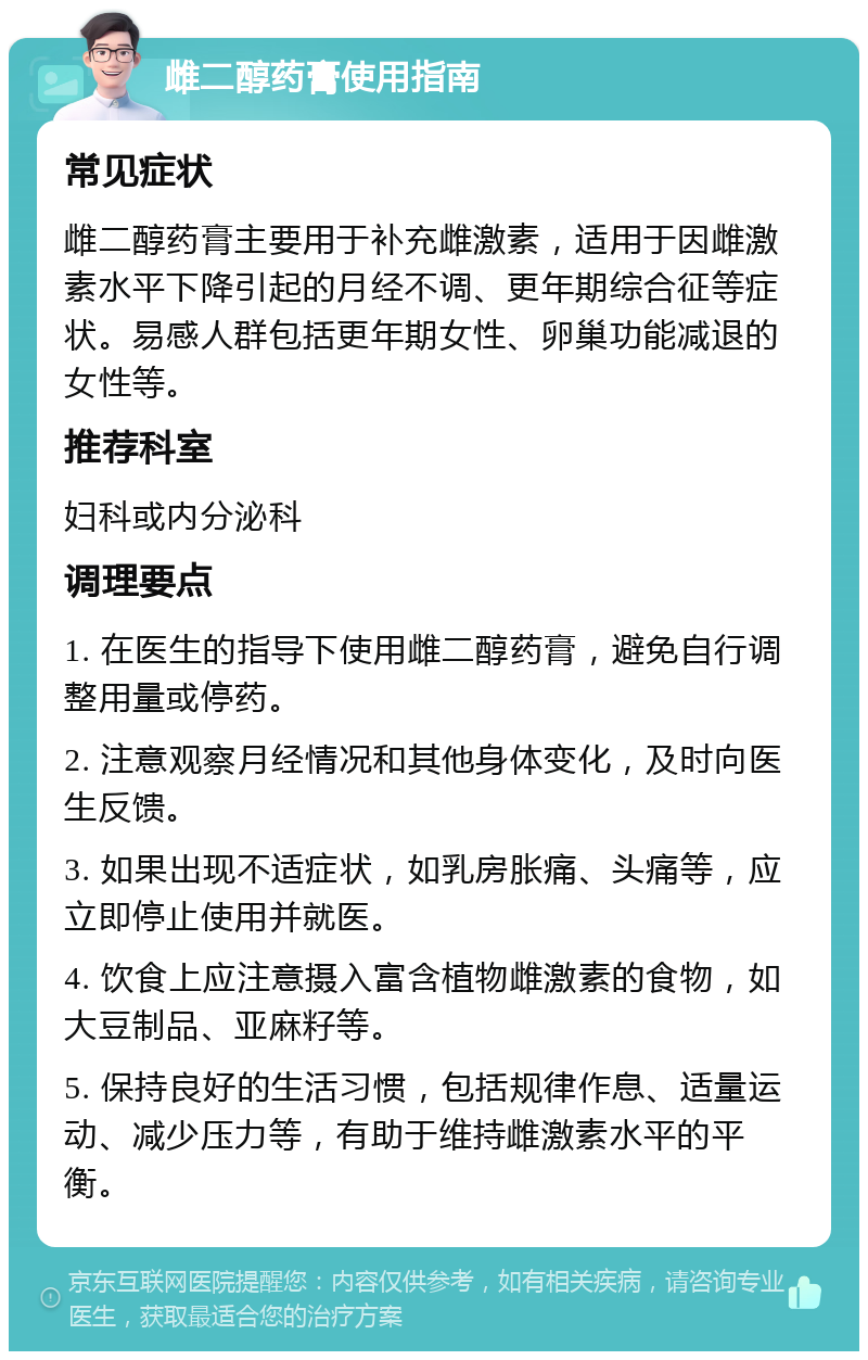 雌二醇药膏使用指南 常见症状 雌二醇药膏主要用于补充雌激素，适用于因雌激素水平下降引起的月经不调、更年期综合征等症状。易感人群包括更年期女性、卵巢功能减退的女性等。 推荐科室 妇科或内分泌科 调理要点 1. 在医生的指导下使用雌二醇药膏，避免自行调整用量或停药。 2. 注意观察月经情况和其他身体变化，及时向医生反馈。 3. 如果出现不适症状，如乳房胀痛、头痛等，应立即停止使用并就医。 4. 饮食上应注意摄入富含植物雌激素的食物，如大豆制品、亚麻籽等。 5. 保持良好的生活习惯，包括规律作息、适量运动、减少压力等，有助于维持雌激素水平的平衡。