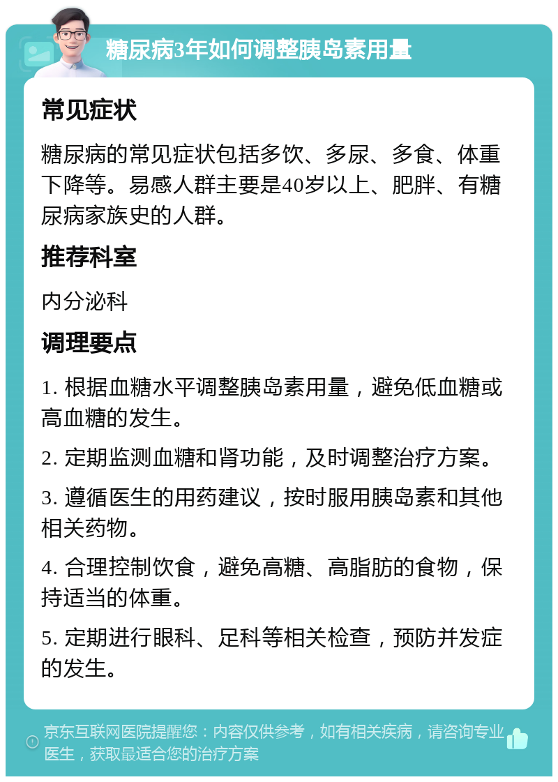 糖尿病3年如何调整胰岛素用量 常见症状 糖尿病的常见症状包括多饮、多尿、多食、体重下降等。易感人群主要是40岁以上、肥胖、有糖尿病家族史的人群。 推荐科室 内分泌科 调理要点 1. 根据血糖水平调整胰岛素用量，避免低血糖或高血糖的发生。 2. 定期监测血糖和肾功能，及时调整治疗方案。 3. 遵循医生的用药建议，按时服用胰岛素和其他相关药物。 4. 合理控制饮食，避免高糖、高脂肪的食物，保持适当的体重。 5. 定期进行眼科、足科等相关检查，预防并发症的发生。