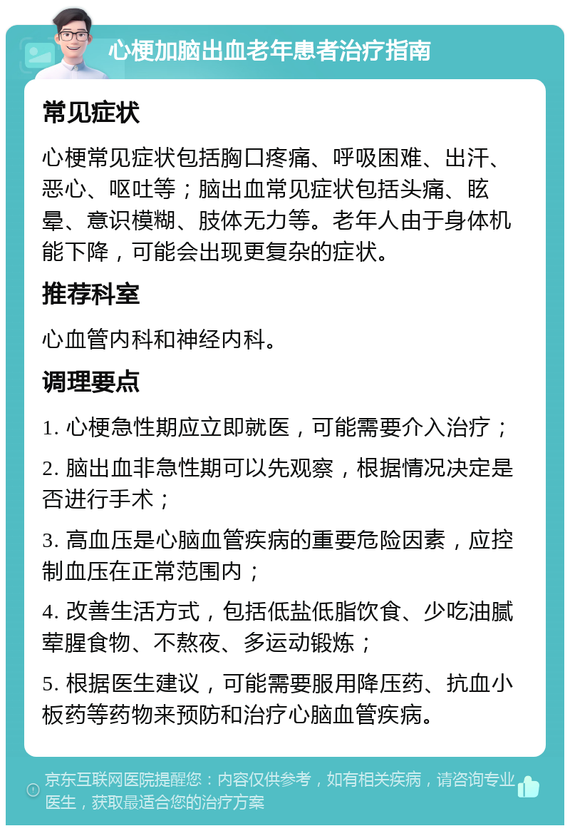 心梗加脑出血老年患者治疗指南 常见症状 心梗常见症状包括胸口疼痛、呼吸困难、出汗、恶心、呕吐等；脑出血常见症状包括头痛、眩晕、意识模糊、肢体无力等。老年人由于身体机能下降，可能会出现更复杂的症状。 推荐科室 心血管内科和神经内科。 调理要点 1. 心梗急性期应立即就医，可能需要介入治疗； 2. 脑出血非急性期可以先观察，根据情况决定是否进行手术； 3. 高血压是心脑血管疾病的重要危险因素，应控制血压在正常范围内； 4. 改善生活方式，包括低盐低脂饮食、少吃油腻荤腥食物、不熬夜、多运动锻炼； 5. 根据医生建议，可能需要服用降压药、抗血小板药等药物来预防和治疗心脑血管疾病。