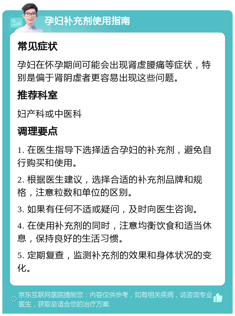 孕妇补充剂使用指南 常见症状 孕妇在怀孕期间可能会出现肾虚腰痛等症状，特别是偏于肾阴虚者更容易出现这些问题。 推荐科室 妇产科或中医科 调理要点 1. 在医生指导下选择适合孕妇的补充剂，避免自行购买和使用。 2. 根据医生建议，选择合适的补充剂品牌和规格，注意粒数和单位的区别。 3. 如果有任何不适或疑问，及时向医生咨询。 4. 在使用补充剂的同时，注意均衡饮食和适当休息，保持良好的生活习惯。 5. 定期复查，监测补充剂的效果和身体状况的变化。