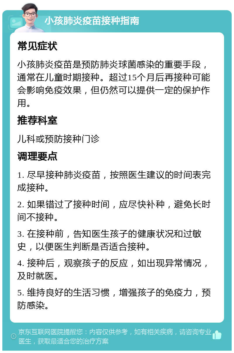 小孩肺炎疫苗接种指南 常见症状 小孩肺炎疫苗是预防肺炎球菌感染的重要手段，通常在儿童时期接种。超过15个月后再接种可能会影响免疫效果，但仍然可以提供一定的保护作用。 推荐科室 儿科或预防接种门诊 调理要点 1. 尽早接种肺炎疫苗，按照医生建议的时间表完成接种。 2. 如果错过了接种时间，应尽快补种，避免长时间不接种。 3. 在接种前，告知医生孩子的健康状况和过敏史，以便医生判断是否适合接种。 4. 接种后，观察孩子的反应，如出现异常情况，及时就医。 5. 维持良好的生活习惯，增强孩子的免疫力，预防感染。