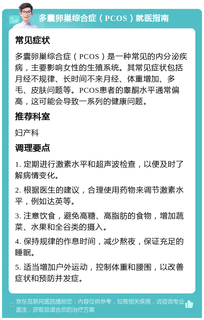 多囊卵巢综合症（PCOS）就医指南 常见症状 多囊卵巢综合症（PCOS）是一种常见的内分泌疾病，主要影响女性的生殖系统。其常见症状包括月经不规律、长时间不来月经、体重增加、多毛、皮肤问题等。PCOS患者的睾酮水平通常偏高，这可能会导致一系列的健康问题。 推荐科室 妇产科 调理要点 1. 定期进行激素水平和超声波检查，以便及时了解病情变化。 2. 根据医生的建议，合理使用药物来调节激素水平，例如达英等。 3. 注意饮食，避免高糖、高脂肪的食物，增加蔬菜、水果和全谷类的摄入。 4. 保持规律的作息时间，减少熬夜，保证充足的睡眠。 5. 适当增加户外运动，控制体重和腰围，以改善症状和预防并发症。