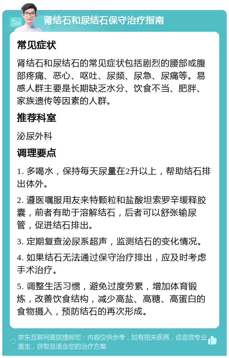 肾结石和尿结石保守治疗指南 常见症状 肾结石和尿结石的常见症状包括剧烈的腰部或腹部疼痛、恶心、呕吐、尿频、尿急、尿痛等。易感人群主要是长期缺乏水分、饮食不当、肥胖、家族遗传等因素的人群。 推荐科室 泌尿外科 调理要点 1. 多喝水，保持每天尿量在2升以上，帮助结石排出体外。 2. 遵医嘱服用友来特颗粒和盐酸坦索罗辛缓释胶囊，前者有助于溶解结石，后者可以舒张输尿管，促进结石排出。 3. 定期复查泌尿系超声，监测结石的变化情况。 4. 如果结石无法通过保守治疗排出，应及时考虑手术治疗。 5. 调整生活习惯，避免过度劳累，增加体育锻炼，改善饮食结构，减少高盐、高糖、高蛋白的食物摄入，预防结石的再次形成。