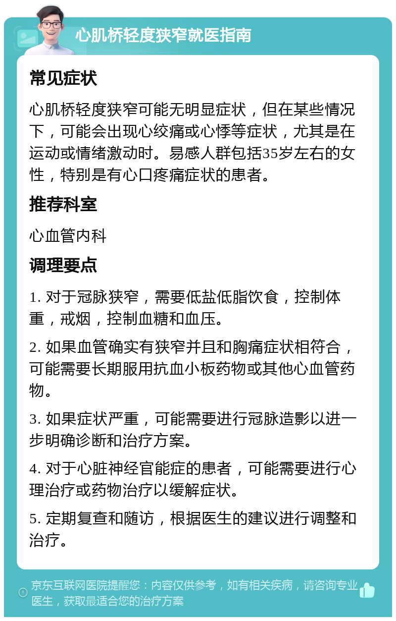 心肌桥轻度狭窄就医指南 常见症状 心肌桥轻度狭窄可能无明显症状，但在某些情况下，可能会出现心绞痛或心悸等症状，尤其是在运动或情绪激动时。易感人群包括35岁左右的女性，特别是有心口疼痛症状的患者。 推荐科室 心血管内科 调理要点 1. 对于冠脉狭窄，需要低盐低脂饮食，控制体重，戒烟，控制血糖和血压。 2. 如果血管确实有狭窄并且和胸痛症状相符合，可能需要长期服用抗血小板药物或其他心血管药物。 3. 如果症状严重，可能需要进行冠脉造影以进一步明确诊断和治疗方案。 4. 对于心脏神经官能症的患者，可能需要进行心理治疗或药物治疗以缓解症状。 5. 定期复查和随访，根据医生的建议进行调整和治疗。