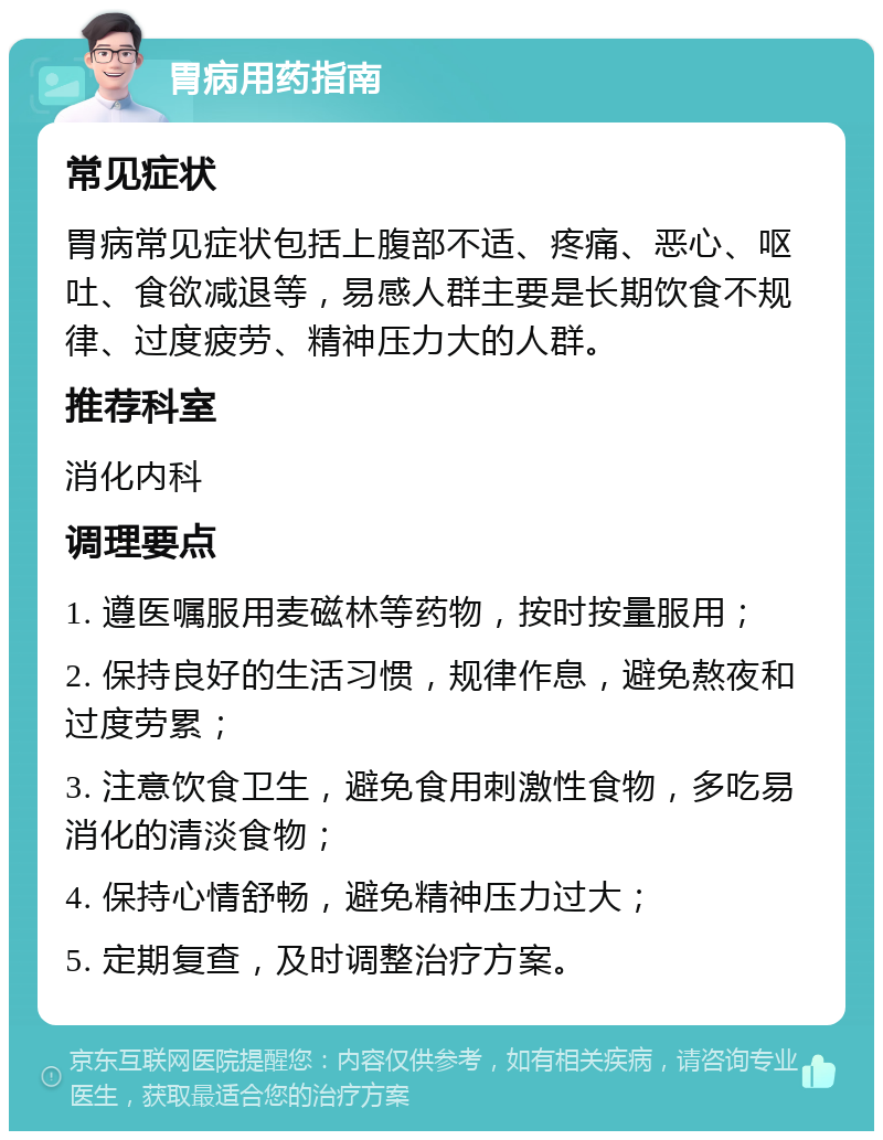 胃病用药指南 常见症状 胃病常见症状包括上腹部不适、疼痛、恶心、呕吐、食欲减退等，易感人群主要是长期饮食不规律、过度疲劳、精神压力大的人群。 推荐科室 消化内科 调理要点 1. 遵医嘱服用麦磁林等药物，按时按量服用； 2. 保持良好的生活习惯，规律作息，避免熬夜和过度劳累； 3. 注意饮食卫生，避免食用刺激性食物，多吃易消化的清淡食物； 4. 保持心情舒畅，避免精神压力过大； 5. 定期复查，及时调整治疗方案。