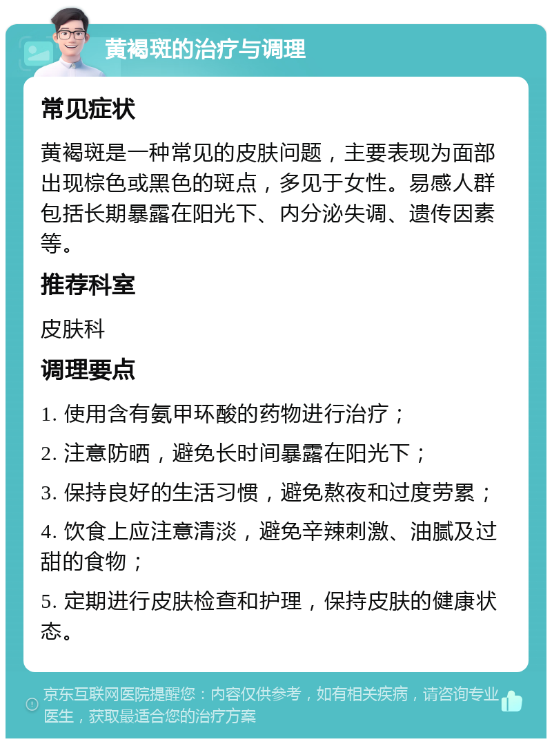 黄褐斑的治疗与调理 常见症状 黄褐斑是一种常见的皮肤问题，主要表现为面部出现棕色或黑色的斑点，多见于女性。易感人群包括长期暴露在阳光下、内分泌失调、遗传因素等。 推荐科室 皮肤科 调理要点 1. 使用含有氨甲环酸的药物进行治疗； 2. 注意防晒，避免长时间暴露在阳光下； 3. 保持良好的生活习惯，避免熬夜和过度劳累； 4. 饮食上应注意清淡，避免辛辣刺激、油腻及过甜的食物； 5. 定期进行皮肤检查和护理，保持皮肤的健康状态。