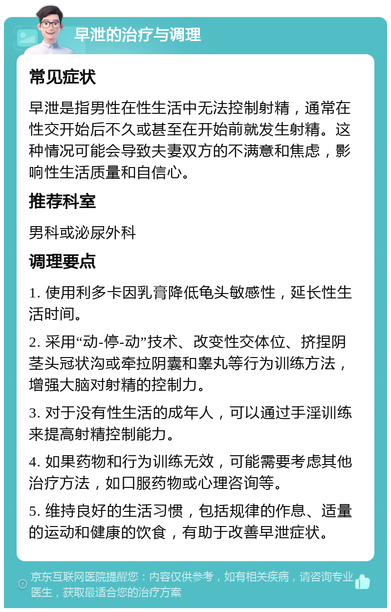 早泄的治疗与调理 常见症状 早泄是指男性在性生活中无法控制射精，通常在性交开始后不久或甚至在开始前就发生射精。这种情况可能会导致夫妻双方的不满意和焦虑，影响性生活质量和自信心。 推荐科室 男科或泌尿外科 调理要点 1. 使用利多卡因乳膏降低龟头敏感性，延长性生活时间。 2. 采用“动-停-动”技术、改变性交体位、挤捏阴茎头冠状沟或牵拉阴囊和睾丸等行为训练方法，增强大脑对射精的控制力。 3. 对于没有性生活的成年人，可以通过手淫训练来提高射精控制能力。 4. 如果药物和行为训练无效，可能需要考虑其他治疗方法，如口服药物或心理咨询等。 5. 维持良好的生活习惯，包括规律的作息、适量的运动和健康的饮食，有助于改善早泄症状。