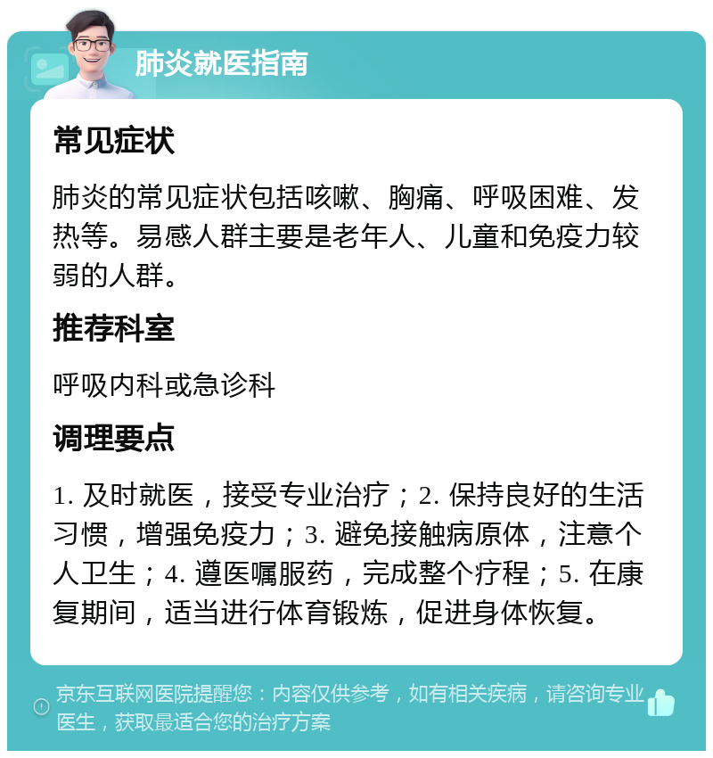 肺炎就医指南 常见症状 肺炎的常见症状包括咳嗽、胸痛、呼吸困难、发热等。易感人群主要是老年人、儿童和免疫力较弱的人群。 推荐科室 呼吸内科或急诊科 调理要点 1. 及时就医，接受专业治疗；2. 保持良好的生活习惯，增强免疫力；3. 避免接触病原体，注意个人卫生；4. 遵医嘱服药，完成整个疗程；5. 在康复期间，适当进行体育锻炼，促进身体恢复。