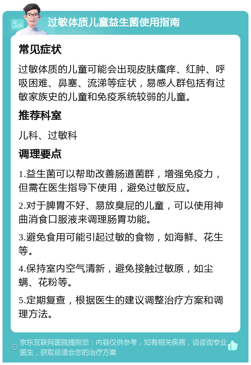 过敏体质儿童益生菌使用指南 常见症状 过敏体质的儿童可能会出现皮肤瘙痒、红肿、呼吸困难、鼻塞、流涕等症状，易感人群包括有过敏家族史的儿童和免疫系统较弱的儿童。 推荐科室 儿科、过敏科 调理要点 1.益生菌可以帮助改善肠道菌群，增强免疫力，但需在医生指导下使用，避免过敏反应。 2.对于脾胃不好、易放臭屁的儿童，可以使用神曲消食口服液来调理肠胃功能。 3.避免食用可能引起过敏的食物，如海鲜、花生等。 4.保持室内空气清新，避免接触过敏原，如尘螨、花粉等。 5.定期复查，根据医生的建议调整治疗方案和调理方法。