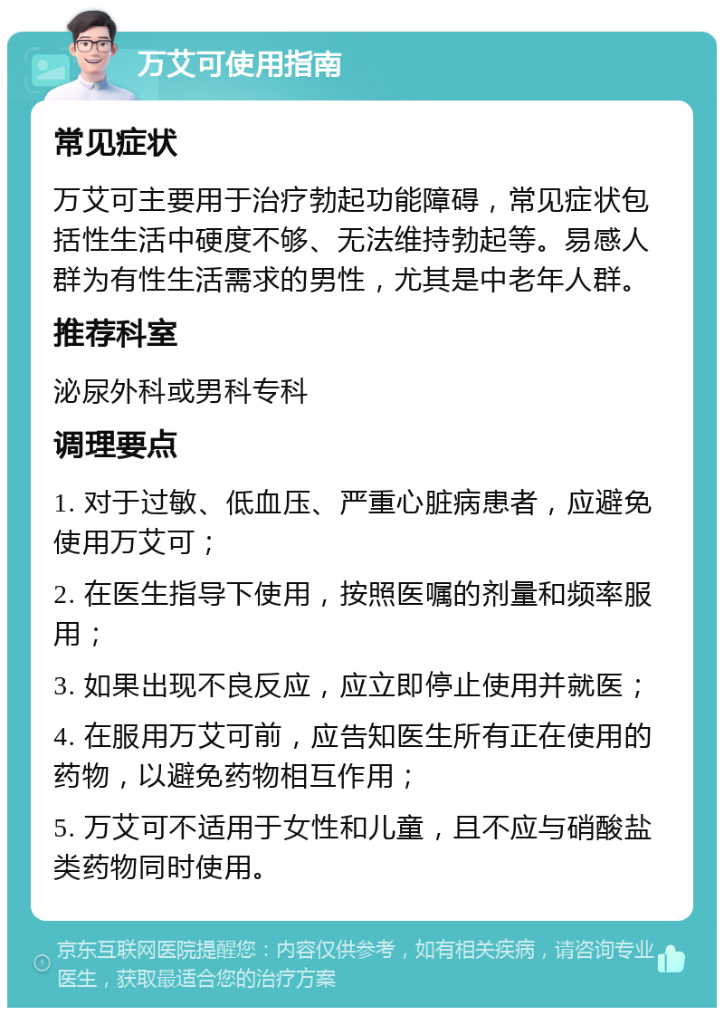 万艾可使用指南 常见症状 万艾可主要用于治疗勃起功能障碍，常见症状包括性生活中硬度不够、无法维持勃起等。易感人群为有性生活需求的男性，尤其是中老年人群。 推荐科室 泌尿外科或男科专科 调理要点 1. 对于过敏、低血压、严重心脏病患者，应避免使用万艾可； 2. 在医生指导下使用，按照医嘱的剂量和频率服用； 3. 如果出现不良反应，应立即停止使用并就医； 4. 在服用万艾可前，应告知医生所有正在使用的药物，以避免药物相互作用； 5. 万艾可不适用于女性和儿童，且不应与硝酸盐类药物同时使用。