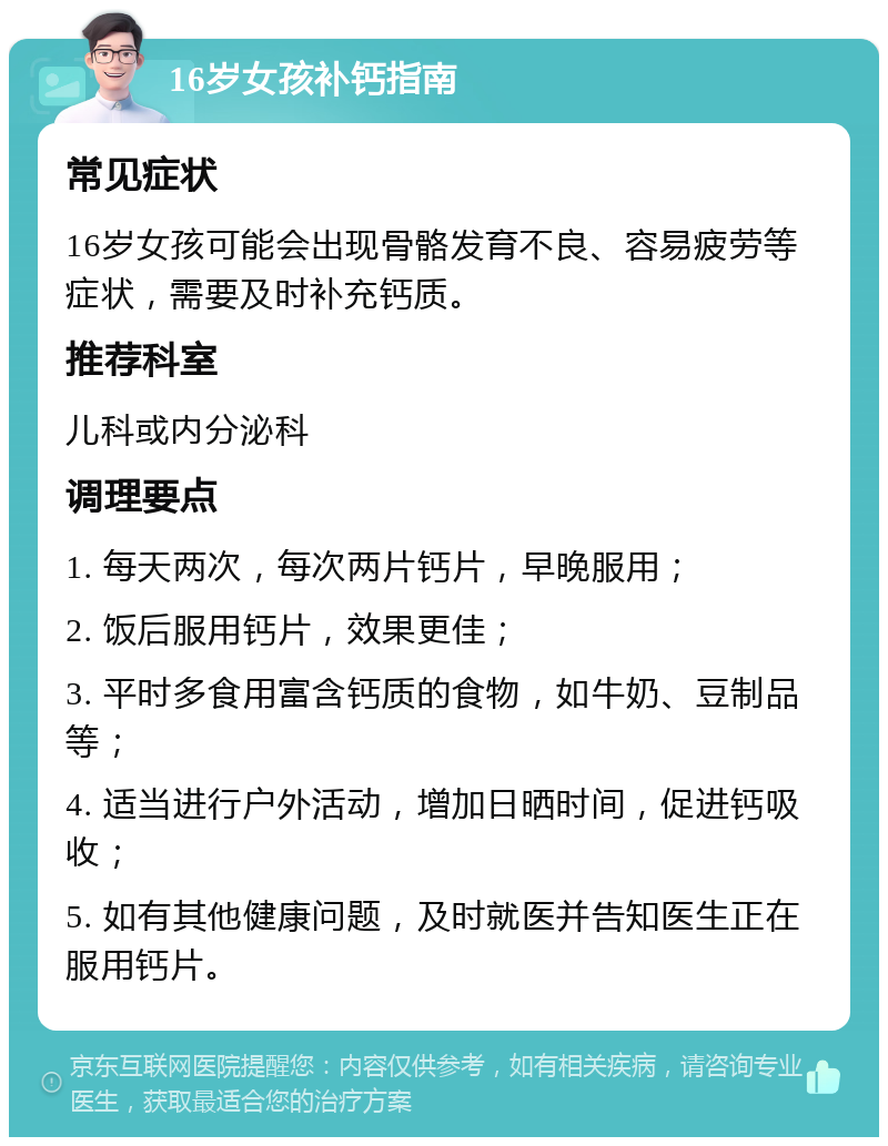 16岁女孩补钙指南 常见症状 16岁女孩可能会出现骨骼发育不良、容易疲劳等症状，需要及时补充钙质。 推荐科室 儿科或内分泌科 调理要点 1. 每天两次，每次两片钙片，早晚服用； 2. 饭后服用钙片，效果更佳； 3. 平时多食用富含钙质的食物，如牛奶、豆制品等； 4. 适当进行户外活动，增加日晒时间，促进钙吸收； 5. 如有其他健康问题，及时就医并告知医生正在服用钙片。