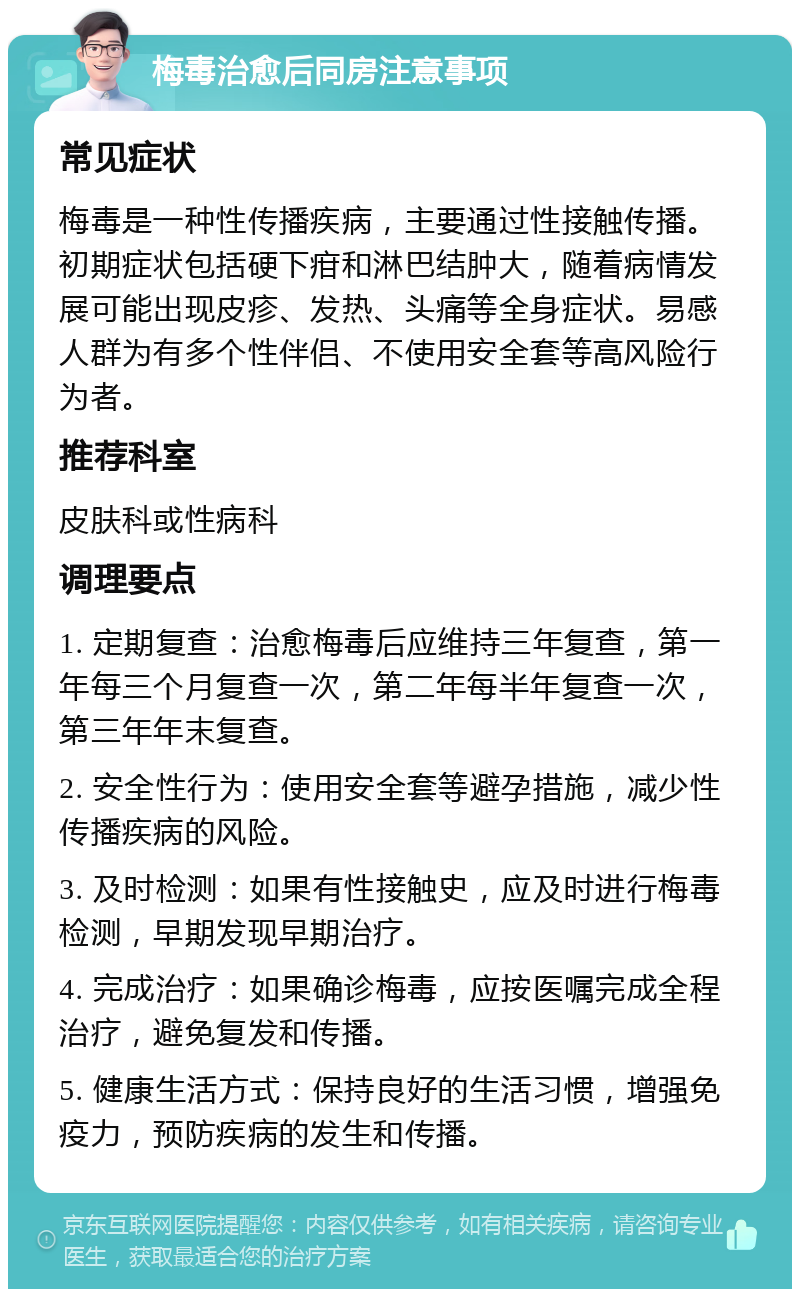 梅毒治愈后同房注意事项 常见症状 梅毒是一种性传播疾病，主要通过性接触传播。初期症状包括硬下疳和淋巴结肿大，随着病情发展可能出现皮疹、发热、头痛等全身症状。易感人群为有多个性伴侣、不使用安全套等高风险行为者。 推荐科室 皮肤科或性病科 调理要点 1. 定期复查：治愈梅毒后应维持三年复查，第一年每三个月复查一次，第二年每半年复查一次，第三年年末复查。 2. 安全性行为：使用安全套等避孕措施，减少性传播疾病的风险。 3. 及时检测：如果有性接触史，应及时进行梅毒检测，早期发现早期治疗。 4. 完成治疗：如果确诊梅毒，应按医嘱完成全程治疗，避免复发和传播。 5. 健康生活方式：保持良好的生活习惯，增强免疫力，预防疾病的发生和传播。