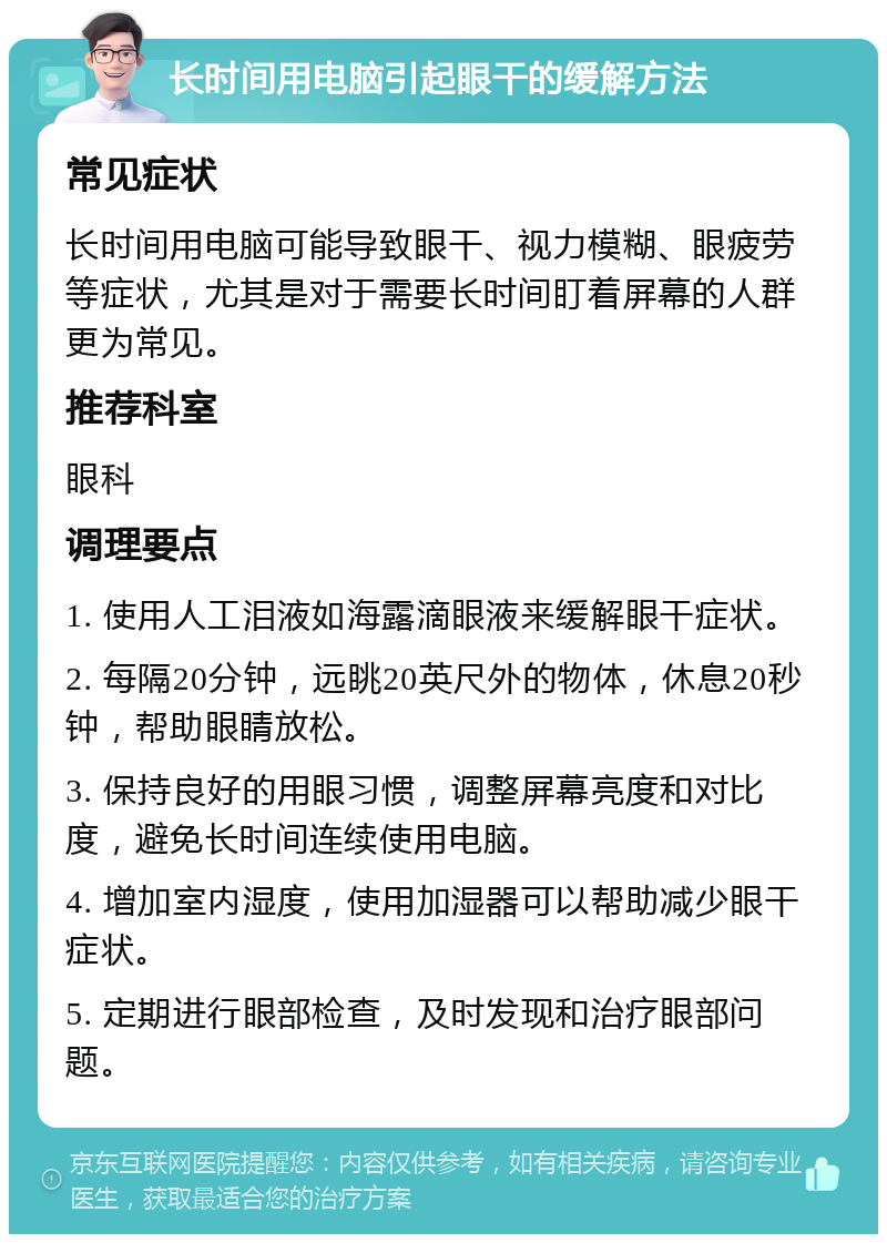 长时间用电脑引起眼干的缓解方法 常见症状 长时间用电脑可能导致眼干、视力模糊、眼疲劳等症状，尤其是对于需要长时间盯着屏幕的人群更为常见。 推荐科室 眼科 调理要点 1. 使用人工泪液如海露滴眼液来缓解眼干症状。 2. 每隔20分钟，远眺20英尺外的物体，休息20秒钟，帮助眼睛放松。 3. 保持良好的用眼习惯，调整屏幕亮度和对比度，避免长时间连续使用电脑。 4. 增加室内湿度，使用加湿器可以帮助减少眼干症状。 5. 定期进行眼部检查，及时发现和治疗眼部问题。