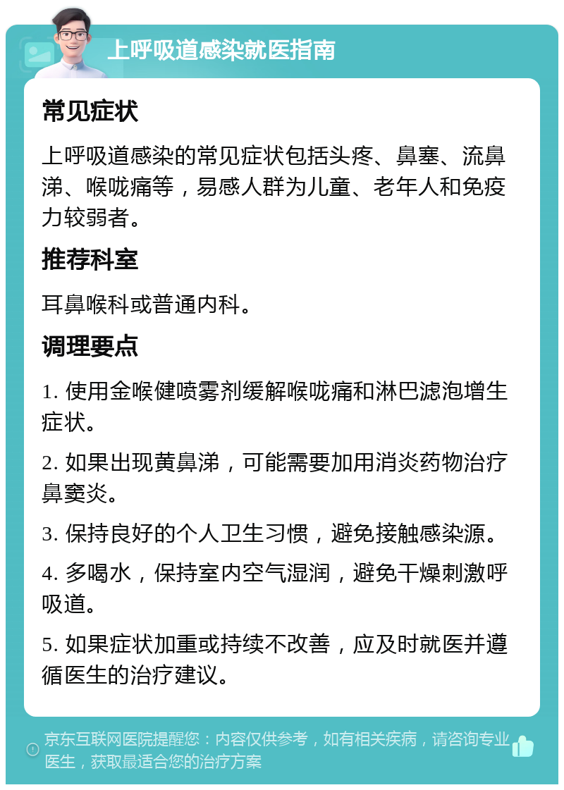 上呼吸道感染就医指南 常见症状 上呼吸道感染的常见症状包括头疼、鼻塞、流鼻涕、喉咙痛等，易感人群为儿童、老年人和免疫力较弱者。 推荐科室 耳鼻喉科或普通内科。 调理要点 1. 使用金喉健喷雾剂缓解喉咙痛和淋巴滤泡增生症状。 2. 如果出现黄鼻涕，可能需要加用消炎药物治疗鼻窦炎。 3. 保持良好的个人卫生习惯，避免接触感染源。 4. 多喝水，保持室内空气湿润，避免干燥刺激呼吸道。 5. 如果症状加重或持续不改善，应及时就医并遵循医生的治疗建议。