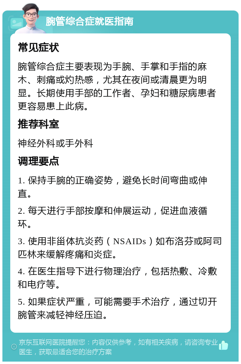 腕管综合症就医指南 常见症状 腕管综合症主要表现为手腕、手掌和手指的麻木、刺痛或灼热感，尤其在夜间或清晨更为明显。长期使用手部的工作者、孕妇和糖尿病患者更容易患上此病。 推荐科室 神经外科或手外科 调理要点 1. 保持手腕的正确姿势，避免长时间弯曲或伸直。 2. 每天进行手部按摩和伸展运动，促进血液循环。 3. 使用非甾体抗炎药（NSAIDs）如布洛芬或阿司匹林来缓解疼痛和炎症。 4. 在医生指导下进行物理治疗，包括热敷、冷敷和电疗等。 5. 如果症状严重，可能需要手术治疗，通过切开腕管来减轻神经压迫。