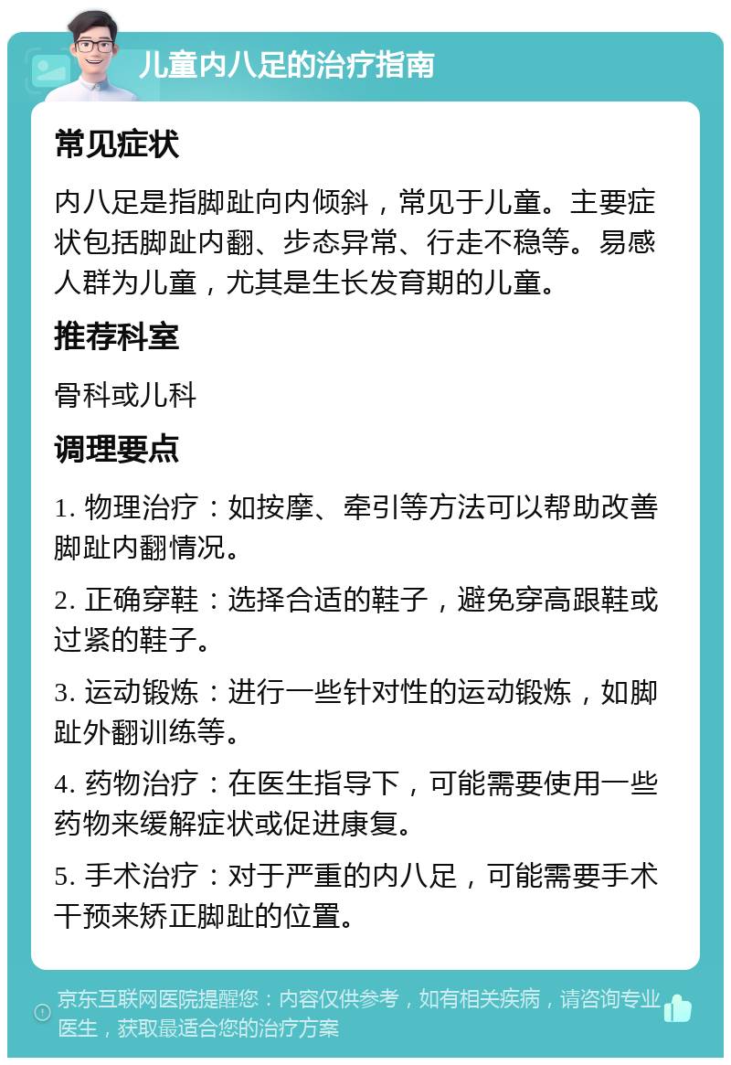 儿童内八足的治疗指南 常见症状 内八足是指脚趾向内倾斜，常见于儿童。主要症状包括脚趾内翻、步态异常、行走不稳等。易感人群为儿童，尤其是生长发育期的儿童。 推荐科室 骨科或儿科 调理要点 1. 物理治疗：如按摩、牵引等方法可以帮助改善脚趾内翻情况。 2. 正确穿鞋：选择合适的鞋子，避免穿高跟鞋或过紧的鞋子。 3. 运动锻炼：进行一些针对性的运动锻炼，如脚趾外翻训练等。 4. 药物治疗：在医生指导下，可能需要使用一些药物来缓解症状或促进康复。 5. 手术治疗：对于严重的内八足，可能需要手术干预来矫正脚趾的位置。