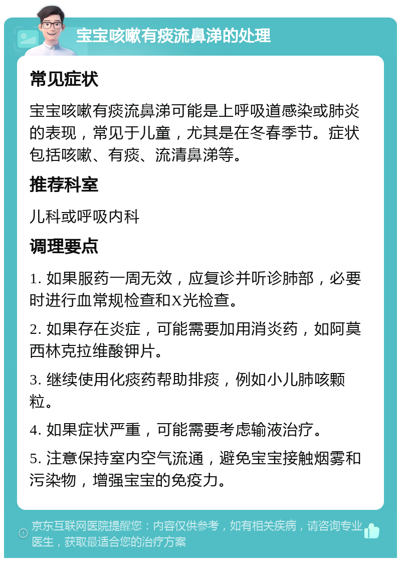 宝宝咳嗽有痰流鼻涕的处理 常见症状 宝宝咳嗽有痰流鼻涕可能是上呼吸道感染或肺炎的表现，常见于儿童，尤其是在冬春季节。症状包括咳嗽、有痰、流清鼻涕等。 推荐科室 儿科或呼吸内科 调理要点 1. 如果服药一周无效，应复诊并听诊肺部，必要时进行血常规检查和X光检查。 2. 如果存在炎症，可能需要加用消炎药，如阿莫西林克拉维酸钾片。 3. 继续使用化痰药帮助排痰，例如小儿肺咳颗粒。 4. 如果症状严重，可能需要考虑输液治疗。 5. 注意保持室内空气流通，避免宝宝接触烟雾和污染物，增强宝宝的免疫力。