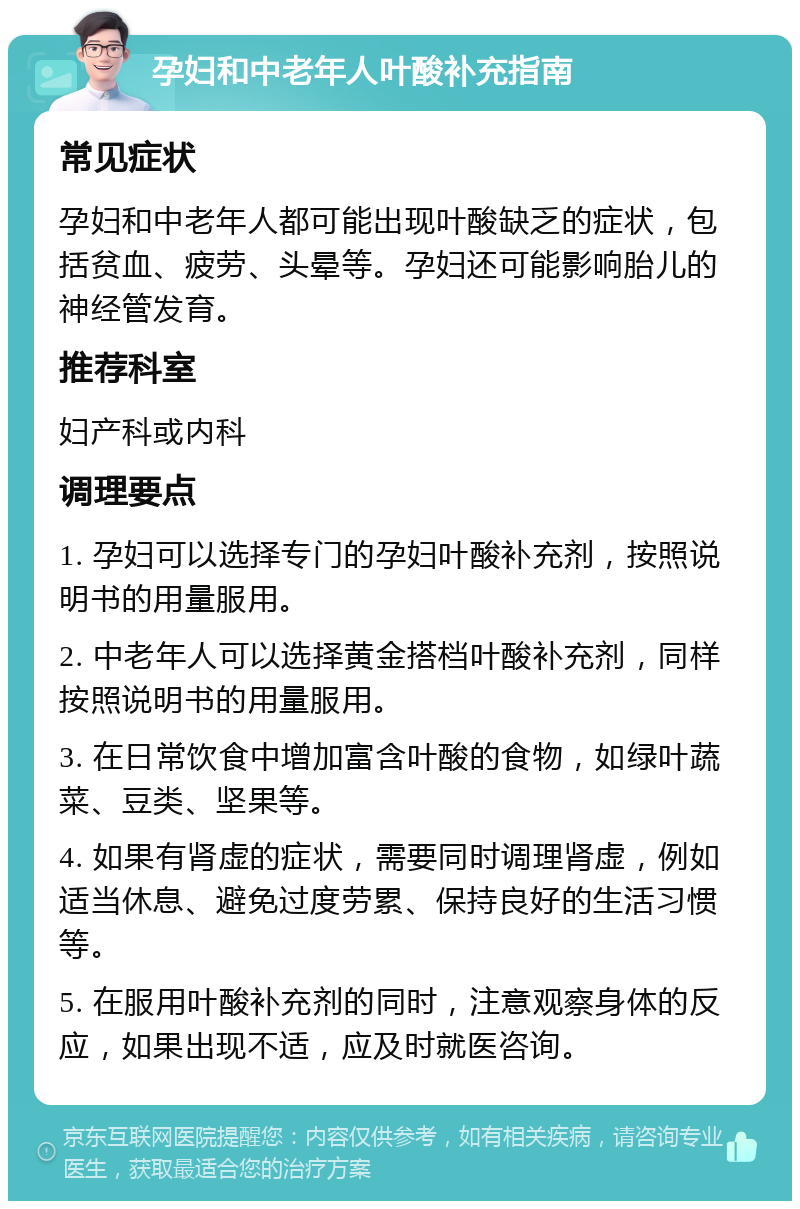 孕妇和中老年人叶酸补充指南 常见症状 孕妇和中老年人都可能出现叶酸缺乏的症状，包括贫血、疲劳、头晕等。孕妇还可能影响胎儿的神经管发育。 推荐科室 妇产科或内科 调理要点 1. 孕妇可以选择专门的孕妇叶酸补充剂，按照说明书的用量服用。 2. 中老年人可以选择黄金搭档叶酸补充剂，同样按照说明书的用量服用。 3. 在日常饮食中增加富含叶酸的食物，如绿叶蔬菜、豆类、坚果等。 4. 如果有肾虚的症状，需要同时调理肾虚，例如适当休息、避免过度劳累、保持良好的生活习惯等。 5. 在服用叶酸补充剂的同时，注意观察身体的反应，如果出现不适，应及时就医咨询。