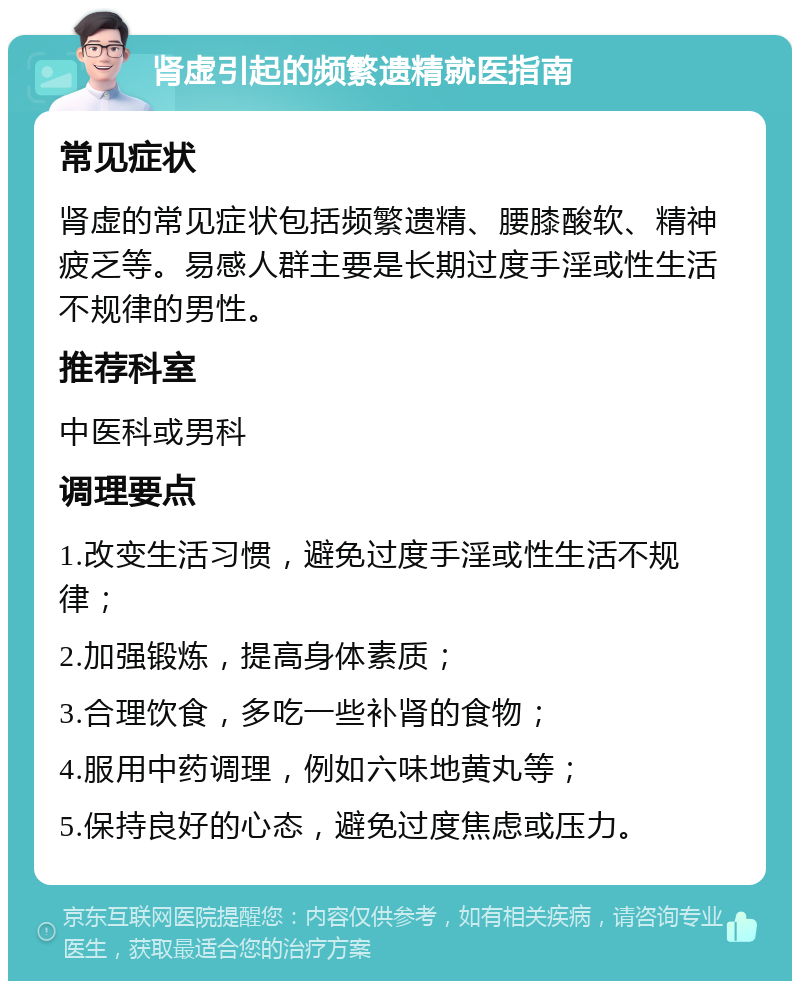 肾虚引起的频繁遗精就医指南 常见症状 肾虚的常见症状包括频繁遗精、腰膝酸软、精神疲乏等。易感人群主要是长期过度手淫或性生活不规律的男性。 推荐科室 中医科或男科 调理要点 1.改变生活习惯，避免过度手淫或性生活不规律； 2.加强锻炼，提高身体素质； 3.合理饮食，多吃一些补肾的食物； 4.服用中药调理，例如六味地黄丸等； 5.保持良好的心态，避免过度焦虑或压力。