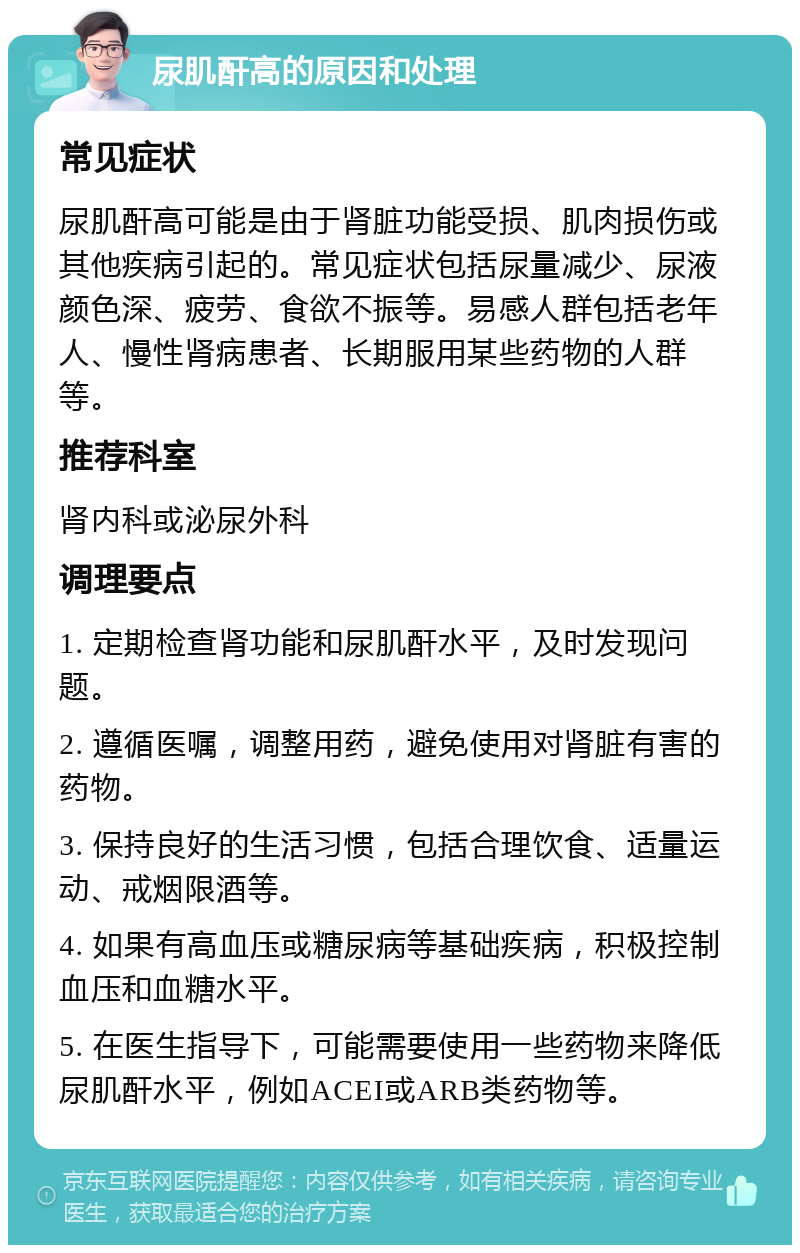 尿肌酐高的原因和处理 常见症状 尿肌酐高可能是由于肾脏功能受损、肌肉损伤或其他疾病引起的。常见症状包括尿量减少、尿液颜色深、疲劳、食欲不振等。易感人群包括老年人、慢性肾病患者、长期服用某些药物的人群等。 推荐科室 肾内科或泌尿外科 调理要点 1. 定期检查肾功能和尿肌酐水平，及时发现问题。 2. 遵循医嘱，调整用药，避免使用对肾脏有害的药物。 3. 保持良好的生活习惯，包括合理饮食、适量运动、戒烟限酒等。 4. 如果有高血压或糖尿病等基础疾病，积极控制血压和血糖水平。 5. 在医生指导下，可能需要使用一些药物来降低尿肌酐水平，例如ACEI或ARB类药物等。