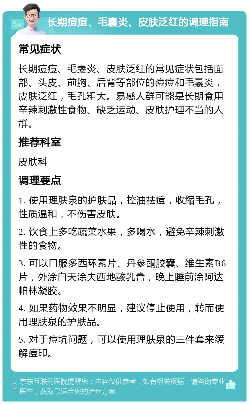 长期痘痘、毛囊炎、皮肤泛红的调理指南 常见症状 长期痘痘、毛囊炎、皮肤泛红的常见症状包括面部、头皮、前胸、后背等部位的痘痘和毛囊炎，皮肤泛红，毛孔粗大。易感人群可能是长期食用辛辣刺激性食物、缺乏运动、皮肤护理不当的人群。 推荐科室 皮肤科 调理要点 1. 使用理肤泉的护肤品，控油祛痘，收缩毛孔，性质温和，不伤害皮肤。 2. 饮食上多吃蔬菜水果，多喝水，避免辛辣刺激性的食物。 3. 可以口服多西环素片、丹参酮胶囊、维生素B6片，外涂白天涂夫西地酸乳膏，晚上睡前涂阿达帕林凝胶。 4. 如果药物效果不明显，建议停止使用，转而使用理肤泉的护肤品。 5. 对于痘坑问题，可以使用理肤泉的三件套来缓解痘印。