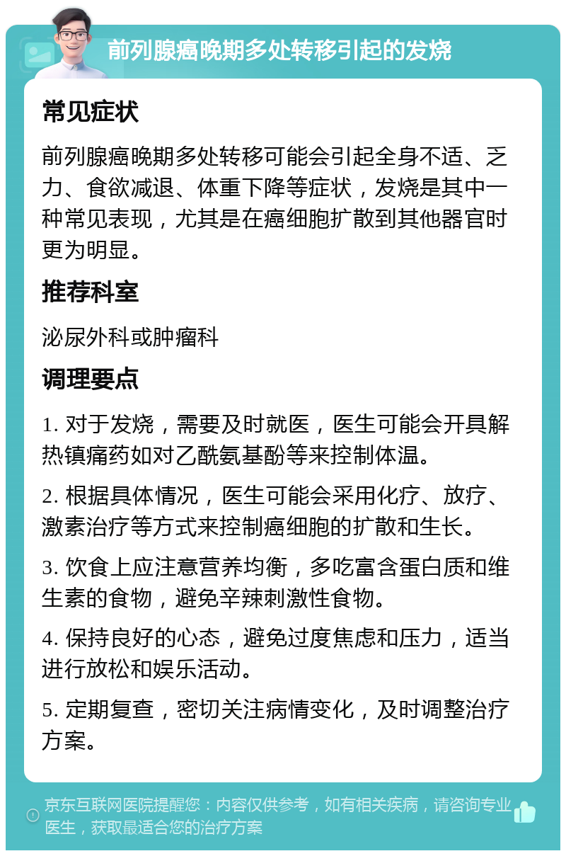 前列腺癌晚期多处转移引起的发烧 常见症状 前列腺癌晚期多处转移可能会引起全身不适、乏力、食欲减退、体重下降等症状，发烧是其中一种常见表现，尤其是在癌细胞扩散到其他器官时更为明显。 推荐科室 泌尿外科或肿瘤科 调理要点 1. 对于发烧，需要及时就医，医生可能会开具解热镇痛药如对乙酰氨基酚等来控制体温。 2. 根据具体情况，医生可能会采用化疗、放疗、激素治疗等方式来控制癌细胞的扩散和生长。 3. 饮食上应注意营养均衡，多吃富含蛋白质和维生素的食物，避免辛辣刺激性食物。 4. 保持良好的心态，避免过度焦虑和压力，适当进行放松和娱乐活动。 5. 定期复查，密切关注病情变化，及时调整治疗方案。