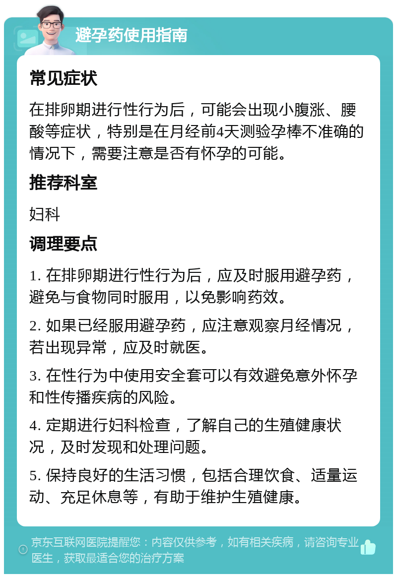 避孕药使用指南 常见症状 在排卵期进行性行为后，可能会出现小腹涨、腰酸等症状，特别是在月经前4天测验孕棒不准确的情况下，需要注意是否有怀孕的可能。 推荐科室 妇科 调理要点 1. 在排卵期进行性行为后，应及时服用避孕药，避免与食物同时服用，以免影响药效。 2. 如果已经服用避孕药，应注意观察月经情况，若出现异常，应及时就医。 3. 在性行为中使用安全套可以有效避免意外怀孕和性传播疾病的风险。 4. 定期进行妇科检查，了解自己的生殖健康状况，及时发现和处理问题。 5. 保持良好的生活习惯，包括合理饮食、适量运动、充足休息等，有助于维护生殖健康。