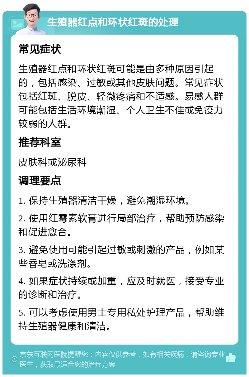 生殖器红点和环状红斑的处理 常见症状 生殖器红点和环状红斑可能是由多种原因引起的，包括感染、过敏或其他皮肤问题。常见症状包括红斑、脱皮、轻微疼痛和不适感。易感人群可能包括生活环境潮湿、个人卫生不佳或免疫力较弱的人群。 推荐科室 皮肤科或泌尿科 调理要点 1. 保持生殖器清洁干燥，避免潮湿环境。 2. 使用红霉素软膏进行局部治疗，帮助预防感染和促进愈合。 3. 避免使用可能引起过敏或刺激的产品，例如某些香皂或洗涤剂。 4. 如果症状持续或加重，应及时就医，接受专业的诊断和治疗。 5. 可以考虑使用男士专用私处护理产品，帮助维持生殖器健康和清洁。