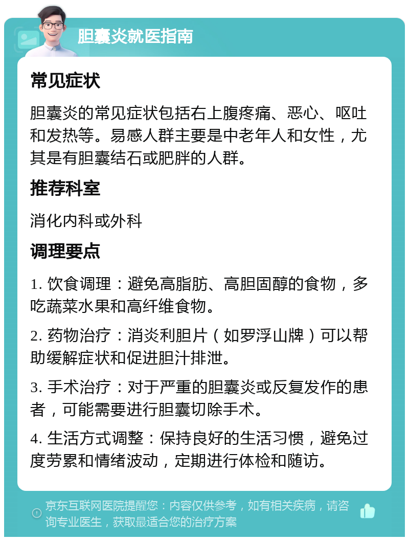 胆囊炎就医指南 常见症状 胆囊炎的常见症状包括右上腹疼痛、恶心、呕吐和发热等。易感人群主要是中老年人和女性，尤其是有胆囊结石或肥胖的人群。 推荐科室 消化内科或外科 调理要点 1. 饮食调理：避免高脂肪、高胆固醇的食物，多吃蔬菜水果和高纤维食物。 2. 药物治疗：消炎利胆片（如罗浮山牌）可以帮助缓解症状和促进胆汁排泄。 3. 手术治疗：对于严重的胆囊炎或反复发作的患者，可能需要进行胆囊切除手术。 4. 生活方式调整：保持良好的生活习惯，避免过度劳累和情绪波动，定期进行体检和随访。