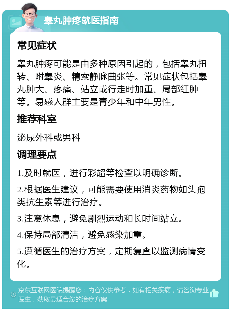 睾丸肿疼就医指南 常见症状 睾丸肿疼可能是由多种原因引起的，包括睾丸扭转、附睾炎、精索静脉曲张等。常见症状包括睾丸肿大、疼痛、站立或行走时加重、局部红肿等。易感人群主要是青少年和中年男性。 推荐科室 泌尿外科或男科 调理要点 1.及时就医，进行彩超等检查以明确诊断。 2.根据医生建议，可能需要使用消炎药物如头孢类抗生素等进行治疗。 3.注意休息，避免剧烈运动和长时间站立。 4.保持局部清洁，避免感染加重。 5.遵循医生的治疗方案，定期复查以监测病情变化。