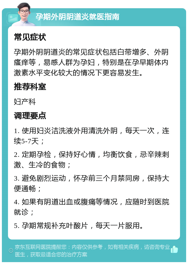 孕期外阴阴道炎就医指南 常见症状 孕期外阴阴道炎的常见症状包括白带增多、外阴瘙痒等，易感人群为孕妇，特别是在孕早期体内激素水平变化较大的情况下更容易发生。 推荐科室 妇产科 调理要点 1. 使用妇炎洁洗液外用清洗外阴，每天一次，连续5-7天； 2. 定期孕检，保持好心情，均衡饮食，忌辛辣刺激、生冷的食物； 3. 避免剧烈运动，怀孕前三个月禁同房，保持大便通畅； 4. 如果有阴道出血或腹痛等情况，应随时到医院就诊； 5. 孕期常规补充叶酸片，每天一片服用。