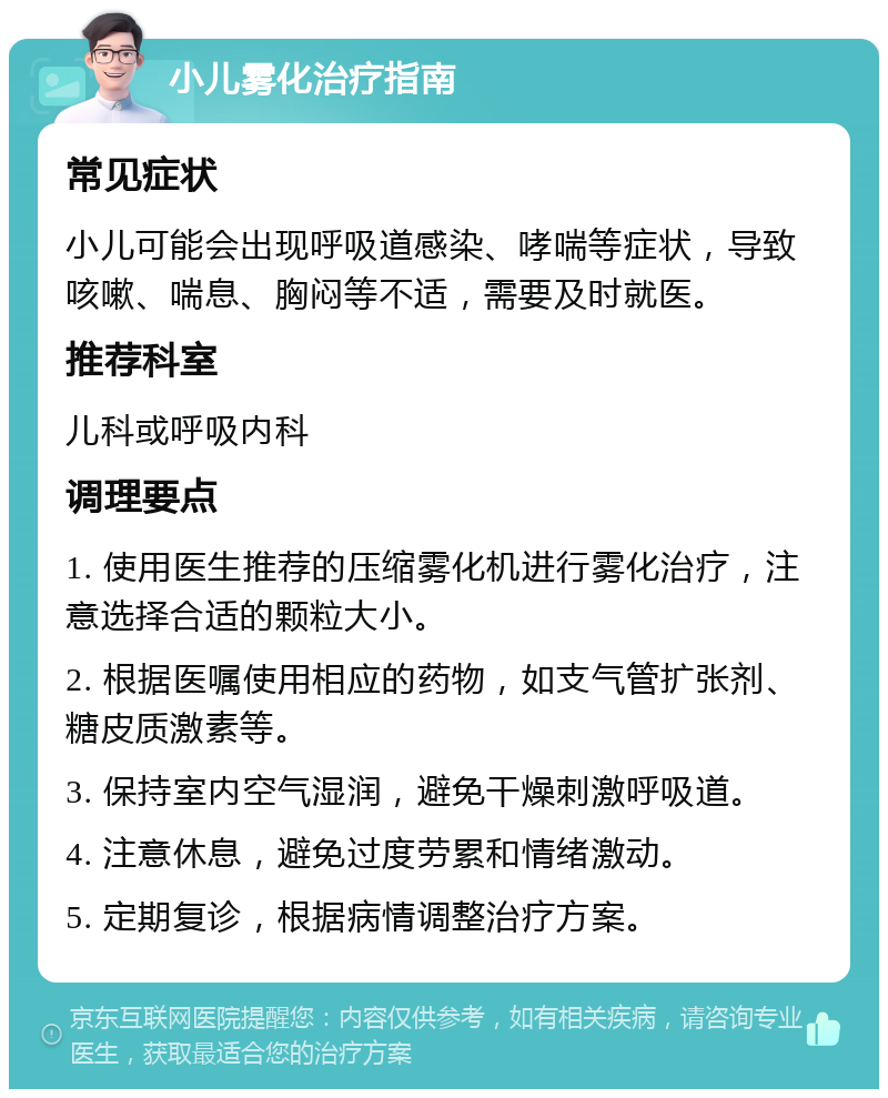 小儿雾化治疗指南 常见症状 小儿可能会出现呼吸道感染、哮喘等症状，导致咳嗽、喘息、胸闷等不适，需要及时就医。 推荐科室 儿科或呼吸内科 调理要点 1. 使用医生推荐的压缩雾化机进行雾化治疗，注意选择合适的颗粒大小。 2. 根据医嘱使用相应的药物，如支气管扩张剂、糖皮质激素等。 3. 保持室内空气湿润，避免干燥刺激呼吸道。 4. 注意休息，避免过度劳累和情绪激动。 5. 定期复诊，根据病情调整治疗方案。