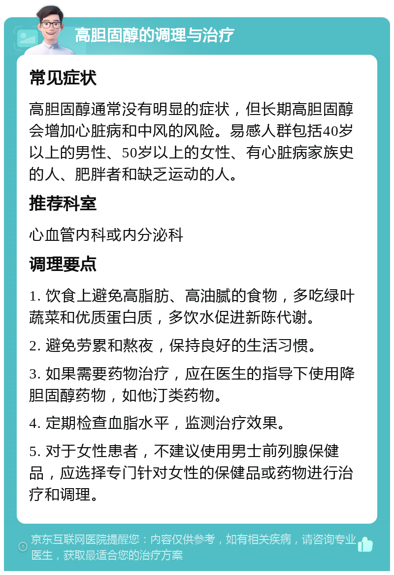 高胆固醇的调理与治疗 常见症状 高胆固醇通常没有明显的症状，但长期高胆固醇会增加心脏病和中风的风险。易感人群包括40岁以上的男性、50岁以上的女性、有心脏病家族史的人、肥胖者和缺乏运动的人。 推荐科室 心血管内科或内分泌科 调理要点 1. 饮食上避免高脂肪、高油腻的食物，多吃绿叶蔬菜和优质蛋白质，多饮水促进新陈代谢。 2. 避免劳累和熬夜，保持良好的生活习惯。 3. 如果需要药物治疗，应在医生的指导下使用降胆固醇药物，如他汀类药物。 4. 定期检查血脂水平，监测治疗效果。 5. 对于女性患者，不建议使用男士前列腺保健品，应选择专门针对女性的保健品或药物进行治疗和调理。