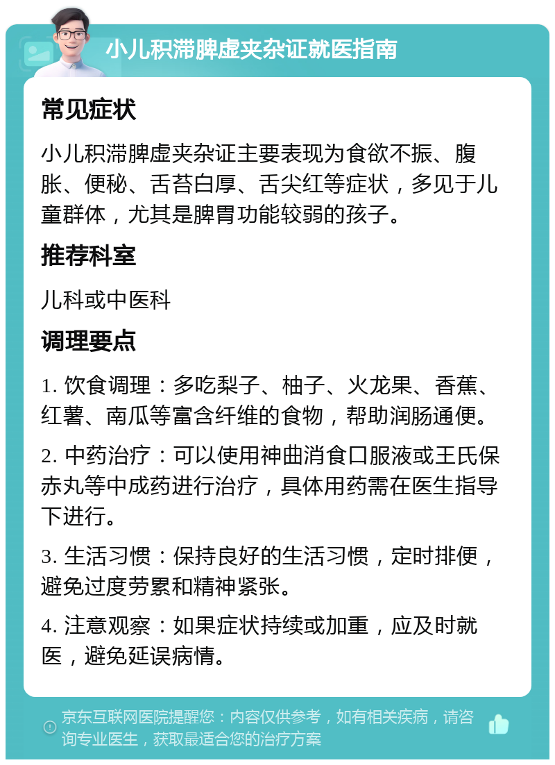 小儿积滞脾虚夹杂证就医指南 常见症状 小儿积滞脾虚夹杂证主要表现为食欲不振、腹胀、便秘、舌苔白厚、舌尖红等症状，多见于儿童群体，尤其是脾胃功能较弱的孩子。 推荐科室 儿科或中医科 调理要点 1. 饮食调理：多吃梨子、柚子、火龙果、香蕉、红薯、南瓜等富含纤维的食物，帮助润肠通便。 2. 中药治疗：可以使用神曲消食口服液或王氏保赤丸等中成药进行治疗，具体用药需在医生指导下进行。 3. 生活习惯：保持良好的生活习惯，定时排便，避免过度劳累和精神紧张。 4. 注意观察：如果症状持续或加重，应及时就医，避免延误病情。