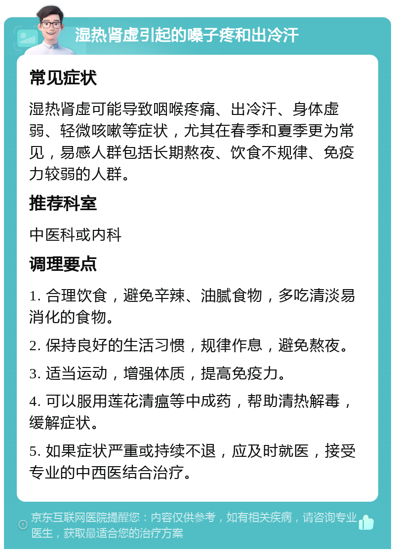 湿热肾虚引起的嗓子疼和出冷汗 常见症状 湿热肾虚可能导致咽喉疼痛、出冷汗、身体虚弱、轻微咳嗽等症状，尤其在春季和夏季更为常见，易感人群包括长期熬夜、饮食不规律、免疫力较弱的人群。 推荐科室 中医科或内科 调理要点 1. 合理饮食，避免辛辣、油腻食物，多吃清淡易消化的食物。 2. 保持良好的生活习惯，规律作息，避免熬夜。 3. 适当运动，增强体质，提高免疫力。 4. 可以服用莲花清瘟等中成药，帮助清热解毒，缓解症状。 5. 如果症状严重或持续不退，应及时就医，接受专业的中西医结合治疗。