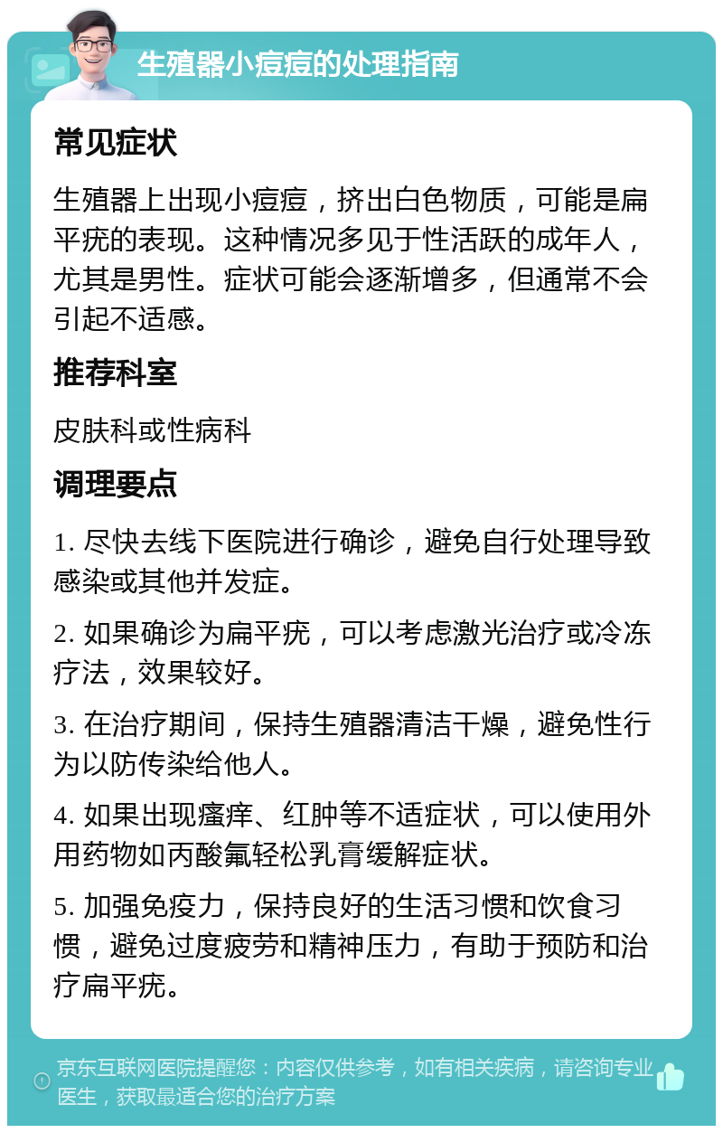 生殖器小痘痘的处理指南 常见症状 生殖器上出现小痘痘，挤出白色物质，可能是扁平疣的表现。这种情况多见于性活跃的成年人，尤其是男性。症状可能会逐渐增多，但通常不会引起不适感。 推荐科室 皮肤科或性病科 调理要点 1. 尽快去线下医院进行确诊，避免自行处理导致感染或其他并发症。 2. 如果确诊为扁平疣，可以考虑激光治疗或冷冻疗法，效果较好。 3. 在治疗期间，保持生殖器清洁干燥，避免性行为以防传染给他人。 4. 如果出现瘙痒、红肿等不适症状，可以使用外用药物如丙酸氟轻松乳膏缓解症状。 5. 加强免疫力，保持良好的生活习惯和饮食习惯，避免过度疲劳和精神压力，有助于预防和治疗扁平疣。