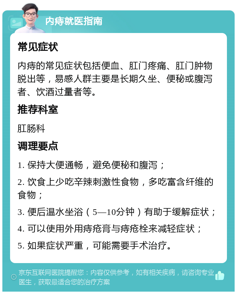 内痔就医指南 常见症状 内痔的常见症状包括便血、肛门疼痛、肛门肿物脱出等，易感人群主要是长期久坐、便秘或腹泻者、饮酒过量者等。 推荐科室 肛肠科 调理要点 1. 保持大便通畅，避免便秘和腹泻； 2. 饮食上少吃辛辣刺激性食物，多吃富含纤维的食物； 3. 便后温水坐浴（5—10分钟）有助于缓解症状； 4. 可以使用外用痔疮膏与痔疮栓来减轻症状； 5. 如果症状严重，可能需要手术治疗。