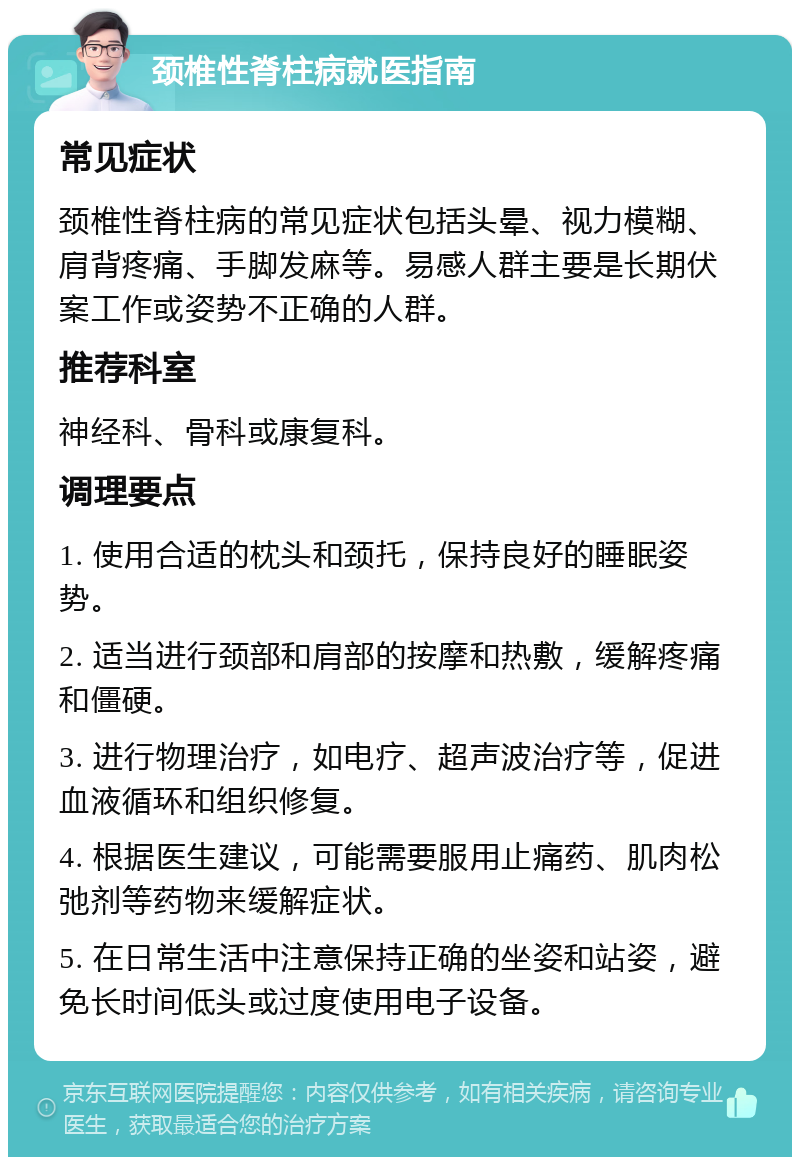 颈椎性脊柱病就医指南 常见症状 颈椎性脊柱病的常见症状包括头晕、视力模糊、肩背疼痛、手脚发麻等。易感人群主要是长期伏案工作或姿势不正确的人群。 推荐科室 神经科、骨科或康复科。 调理要点 1. 使用合适的枕头和颈托，保持良好的睡眠姿势。 2. 适当进行颈部和肩部的按摩和热敷，缓解疼痛和僵硬。 3. 进行物理治疗，如电疗、超声波治疗等，促进血液循环和组织修复。 4. 根据医生建议，可能需要服用止痛药、肌肉松弛剂等药物来缓解症状。 5. 在日常生活中注意保持正确的坐姿和站姿，避免长时间低头或过度使用电子设备。