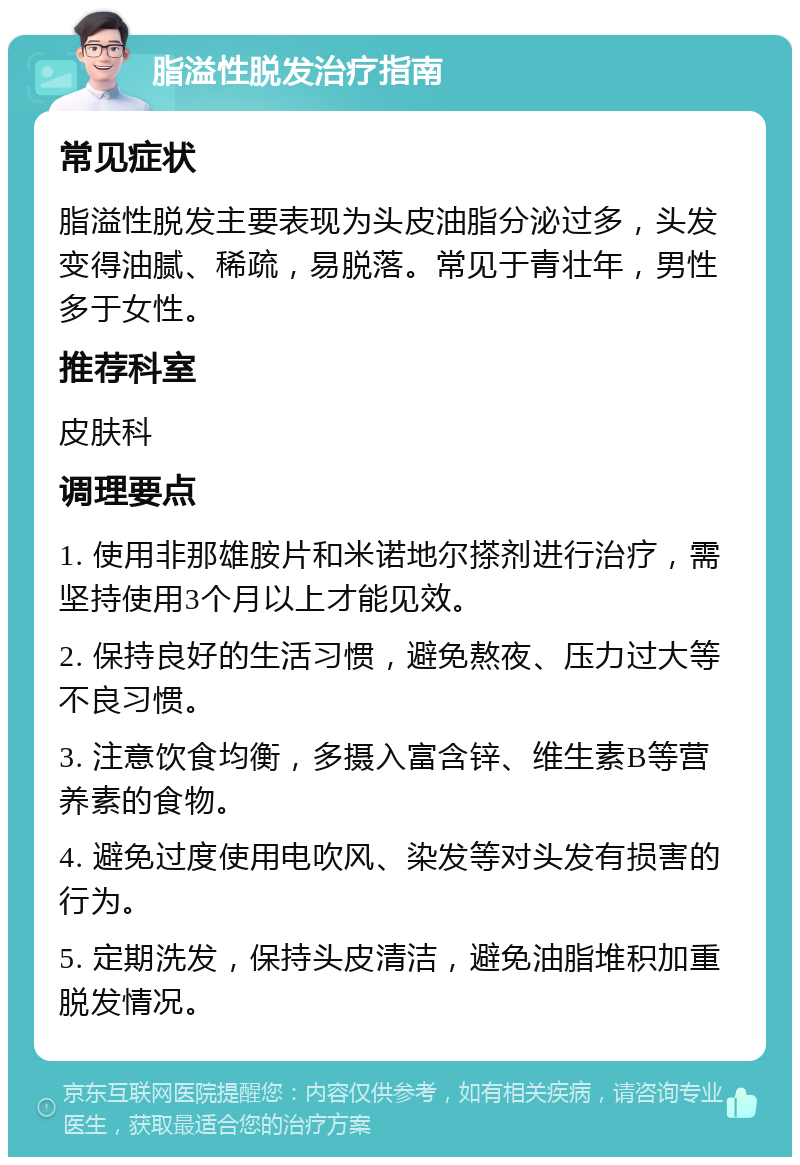 脂溢性脱发治疗指南 常见症状 脂溢性脱发主要表现为头皮油脂分泌过多，头发变得油腻、稀疏，易脱落。常见于青壮年，男性多于女性。 推荐科室 皮肤科 调理要点 1. 使用非那雄胺片和米诺地尔搽剂进行治疗，需坚持使用3个月以上才能见效。 2. 保持良好的生活习惯，避免熬夜、压力过大等不良习惯。 3. 注意饮食均衡，多摄入富含锌、维生素B等营养素的食物。 4. 避免过度使用电吹风、染发等对头发有损害的行为。 5. 定期洗发，保持头皮清洁，避免油脂堆积加重脱发情况。