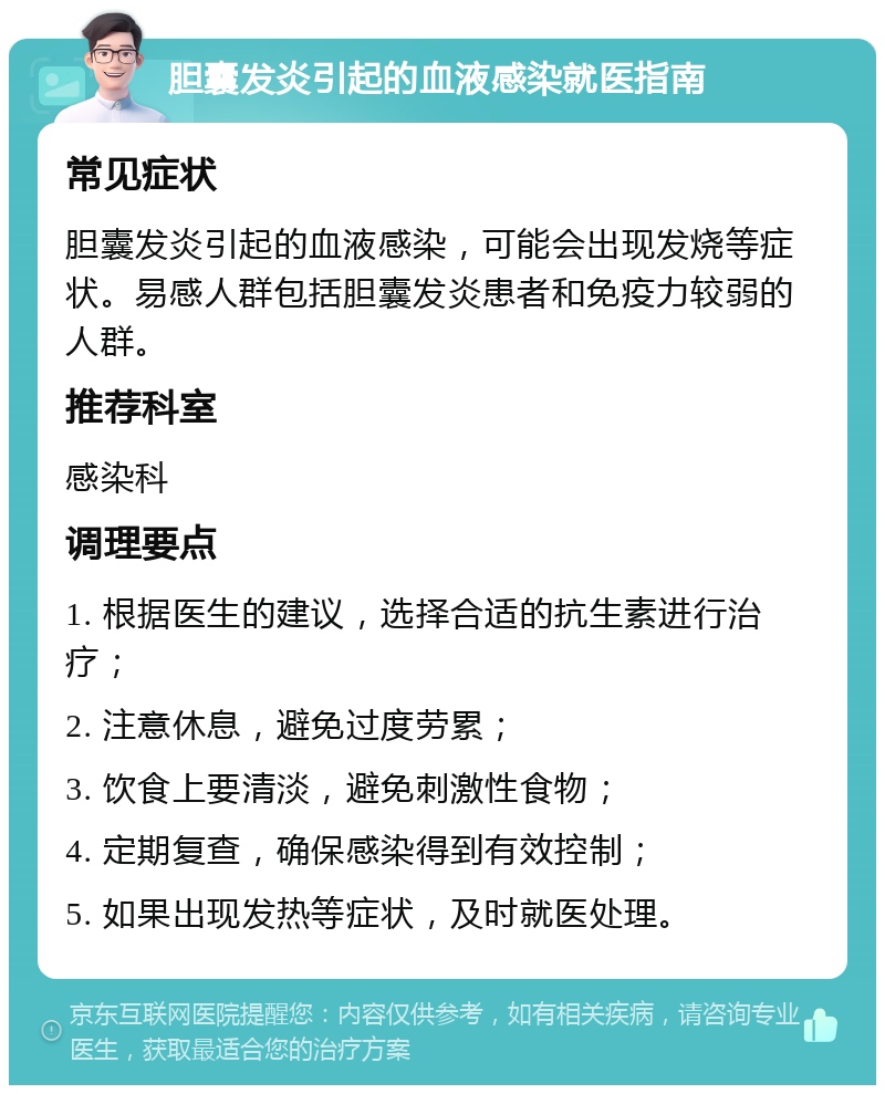 胆囊发炎引起的血液感染就医指南 常见症状 胆囊发炎引起的血液感染，可能会出现发烧等症状。易感人群包括胆囊发炎患者和免疫力较弱的人群。 推荐科室 感染科 调理要点 1. 根据医生的建议，选择合适的抗生素进行治疗； 2. 注意休息，避免过度劳累； 3. 饮食上要清淡，避免刺激性食物； 4. 定期复查，确保感染得到有效控制； 5. 如果出现发热等症状，及时就医处理。