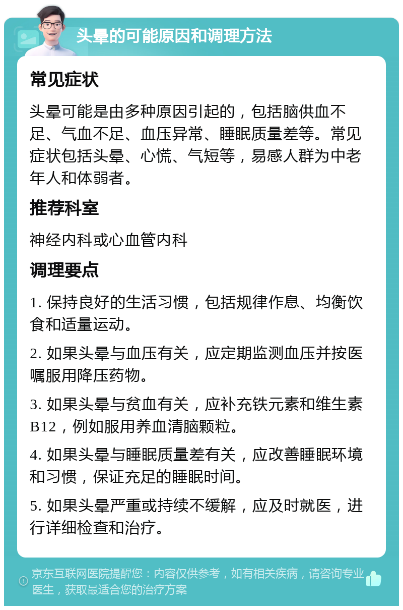 头晕的可能原因和调理方法 常见症状 头晕可能是由多种原因引起的，包括脑供血不足、气血不足、血压异常、睡眠质量差等。常见症状包括头晕、心慌、气短等，易感人群为中老年人和体弱者。 推荐科室 神经内科或心血管内科 调理要点 1. 保持良好的生活习惯，包括规律作息、均衡饮食和适量运动。 2. 如果头晕与血压有关，应定期监测血压并按医嘱服用降压药物。 3. 如果头晕与贫血有关，应补充铁元素和维生素B12，例如服用养血清脑颗粒。 4. 如果头晕与睡眠质量差有关，应改善睡眠环境和习惯，保证充足的睡眠时间。 5. 如果头晕严重或持续不缓解，应及时就医，进行详细检查和治疗。